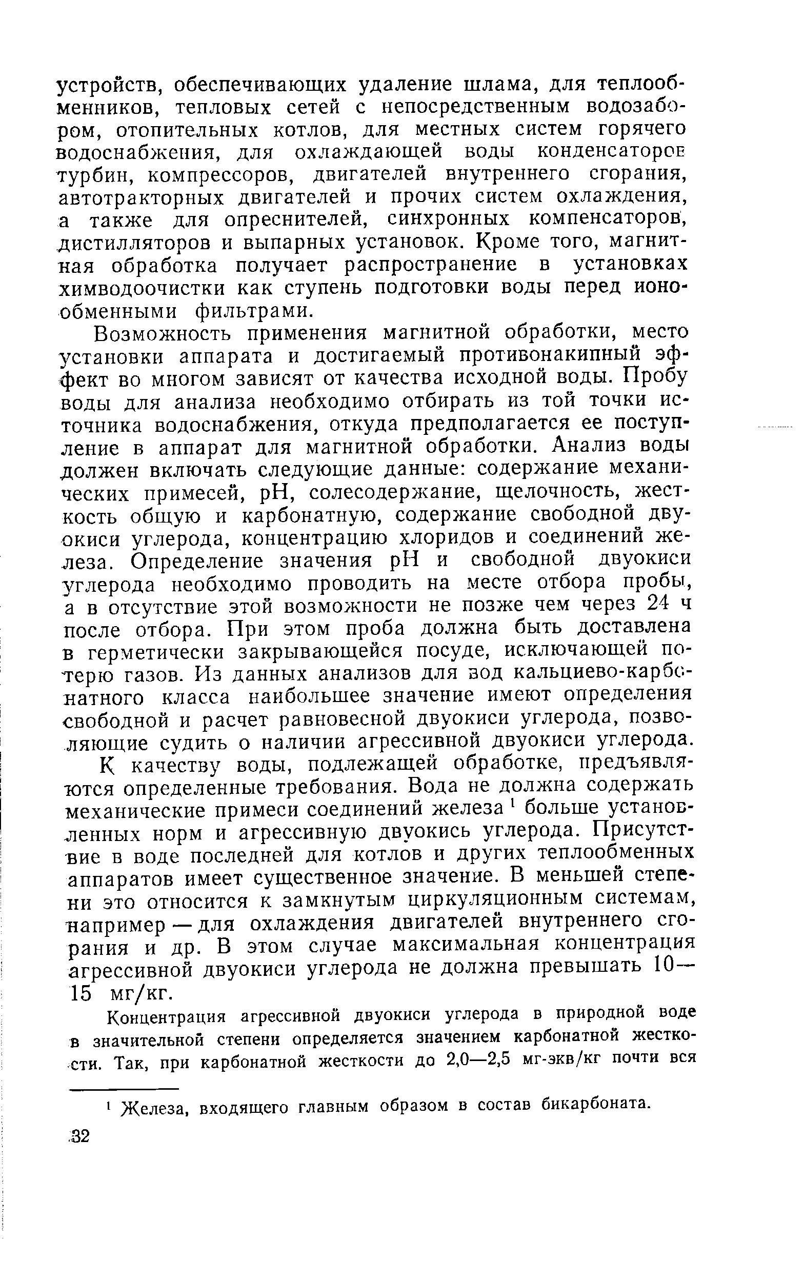 Возможность применения магнитной обработки, место установки аппарата и достигаемый противонакипный эффект во многом зависят от качества исходной воды. Пробу воды для анализа необходимо отбирать из той точки источника водоснабжения, откуда предполагается ее поступление в аппарат для магнитной обработки. Анализ воды должен включать следующие данные содержание механических примесей, pH, солесодержание, щелочность, жесткость общую и карбонатную, содержание свободной двуокиси углерода, концентрацию хлоридов и соединений железа. Определение значения pH и свободной двуокиси углерода необходимо проводить на месте отбора пробы, а в отсутствие этой возможности не позже чем через 24 ч после отбора. При этом проба должна быть доставлена в герметически закрывающейся посуде, исключающей потерю газов. Из данных анализов для зод кальциево-карбонатного класса наибольшее значение имеют определения свободной и расчет равновесной двуокиси углерода, позволяющие судить о наличии агрессивной двуокиси углерода.
