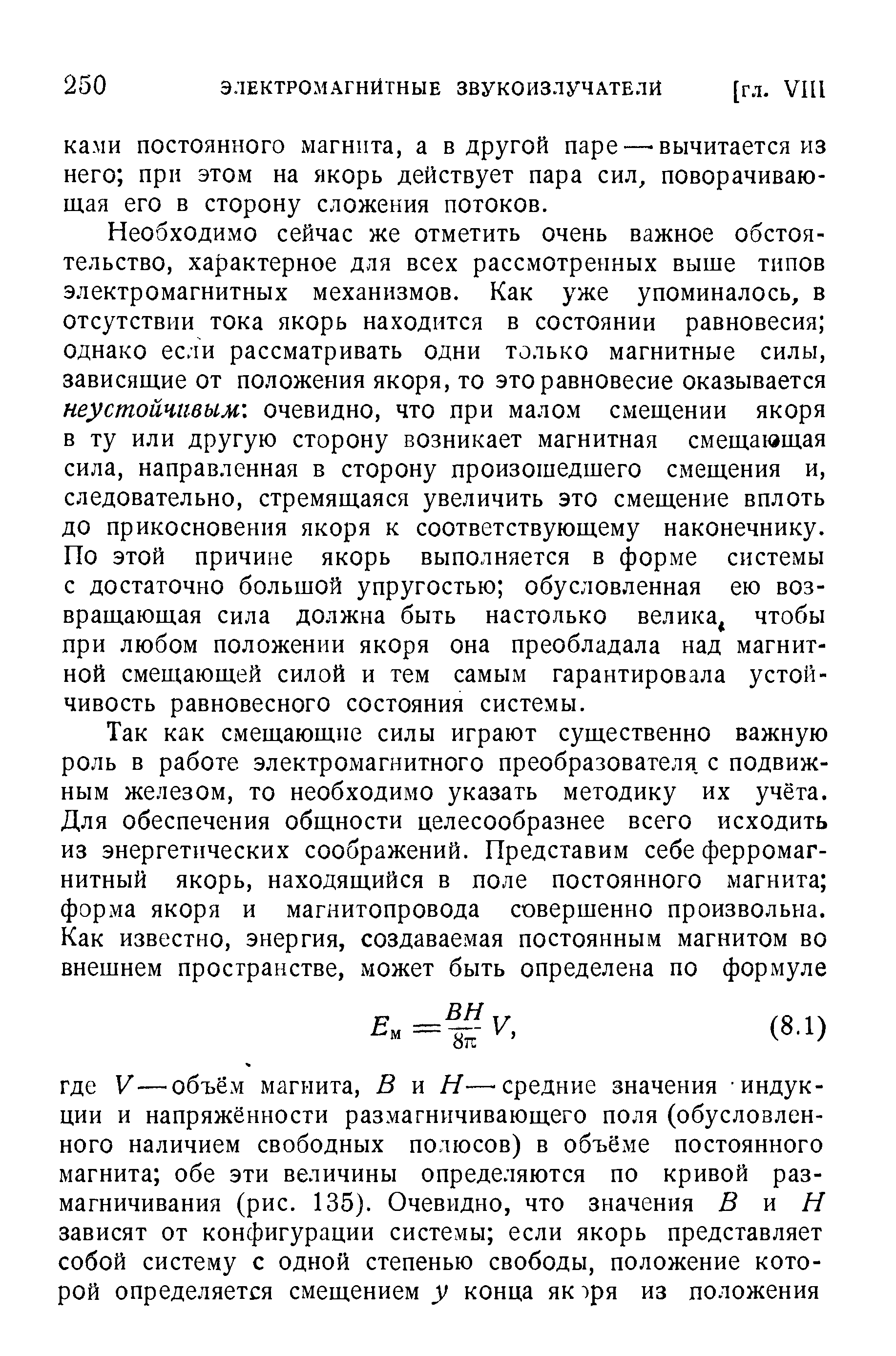 Необходимо сейчас же отметить очень важное обстоятельство, характерное для всех рассмотренных выше типов электромагнитных механизмов. Как уже упоминалось, в отсутствии тока якорь находится в состоянии равновесия однако если рассматривать одни только магнитные силы, зависящие от положения якоря, то это равновесие оказывается неустойчивым, очевидно, что при малом смещении якоря в ту или другую сторону возникает магнитная смещающая сила, направленная в сторону произошедшего смещения и, следовательно, стремящаяся увеличить это смещение вплоть до прикосновения якоря к соответствующему наконечнику. По этой причине якорь выполняется в форме системы с достаточно большой упругостью обусловленная ею возвращающая сила должна быть настолько велика, чтобы при любом положении якоря она преобладала над магнитной смещающей силой и тем самым гарантировала устойчивость равновесного состояния системы.
