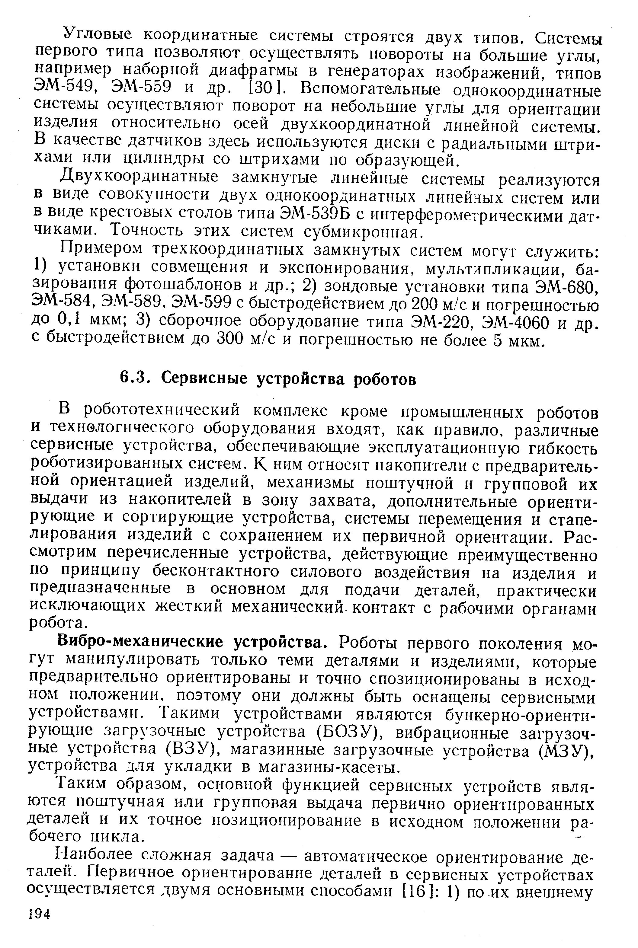 В робототехнический комплекс кроме промышленных роботов и технологического оборудования входят, как правило, различные сервисные устройства, обеспечивающие эксплуатационную гибкость роботизированных систем. К ним относят накопители с предварительной ориентацией изделий, механизмы поштучной и групповой их выдачи из накопителей в зону захвата, дополнительные ориентирующие и сортирующие устройства, системы перемещения и стапе-лирования изделий с сохранением их первичной ориентации. Рассмотрим перечисленные устройства, действующие преимущественно по принципу бесконтактного силового воздействия на изделия и предназначенные в основном для подачи деталей, практически исключающих жесткий механический, контакт с рабочими органами робота.
