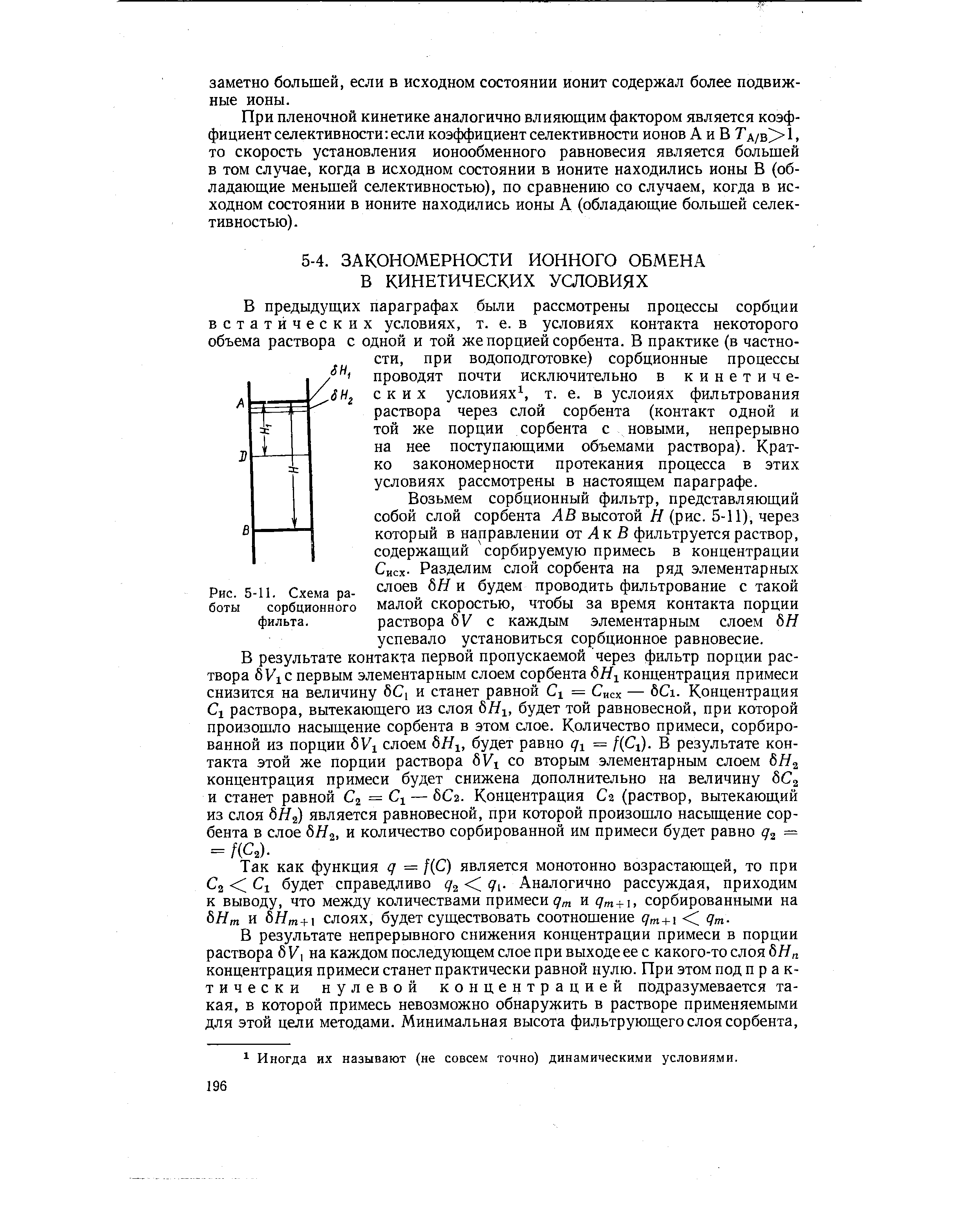 В предыдущих параграфах были рассмотрены процессы сорбции встатйческих условиях, т. е. в условиях контакта некоторого объема раствора с одной и той же порцией сорбента. В практике (в частности, при водоподготовке) сорбционные процессы проводят почти исключительно в кинетических условиях , т. е. в услоиях фильтрования раствора через слой сорбента (контакт одной и той же порции сорбента с новыми, непрерывно на нее поступающими объемами раствора). Кратко закономерности протекания процесса в этих условиях рассмотрены в настоящем параграфе.
