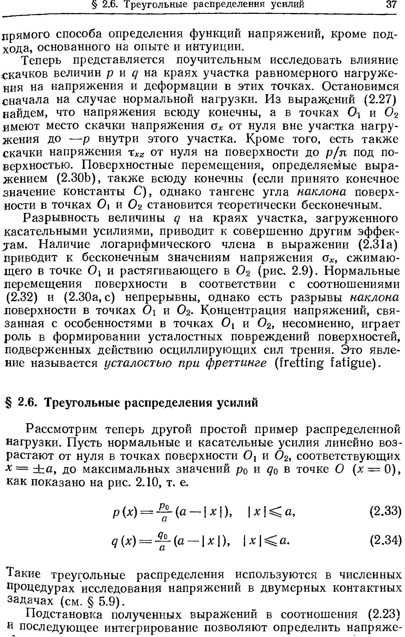 Теперь представляется поучительным исследовать влияние скачков величин р и на краях участка равномерного нагружения на напряжения и деформации в этих точках. Остановимся сначала на случае нормальной нагрузки. Из выражений (2.27) найдем, что напряжения всюду конечны, а в точках О, и О2 имеют место скачки напряжения Ох от нуля вне участка нагружения до —р внутри этого участка. Кроме того, есть также скачки напряжения %хг от нуля на поверхности до р/п под поверхностью. Поверхностные перемещения, определяемые выражением (2.30Ь), также всюду конечны (если принято конечное значение константы С), однако тангенс угла наклона поверхности в точках 0 и О2 становится теоретически бесконечным.
