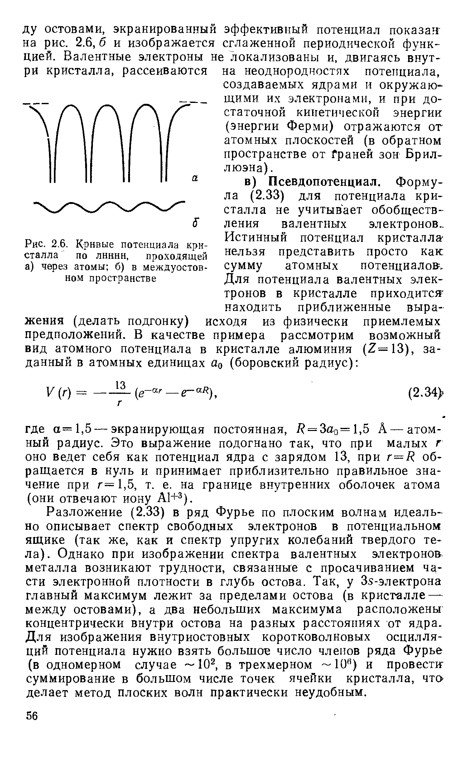 Разложение (2.33) в ряд Фурье по плоским волнам идеально описывает спектр свободных электронов в потенциальном ящике (так же, как и спектр упругих колебаний твердого тела). Однако при изображении спектра валентных электронов металла возникают трудности, связанные с просачиванием части электронной плотности в глубь остова. Так, у 35-электрона главный максимум лежит за пределами остова (в кристалле — между остовами), а два небольших максимума расположены концентрически внутри остова на разных расстояниях от ядра. Для изображения внутриостовных коротковолновых осцилляций потенциала нужно взять большое число членов ряда Фурье (в одномерном случае 10 , в трехмерном 10 ) и провестиг суммирование в большом числе точек ячейки кристалла, что-делает метод плоских волн практически неудобным.
