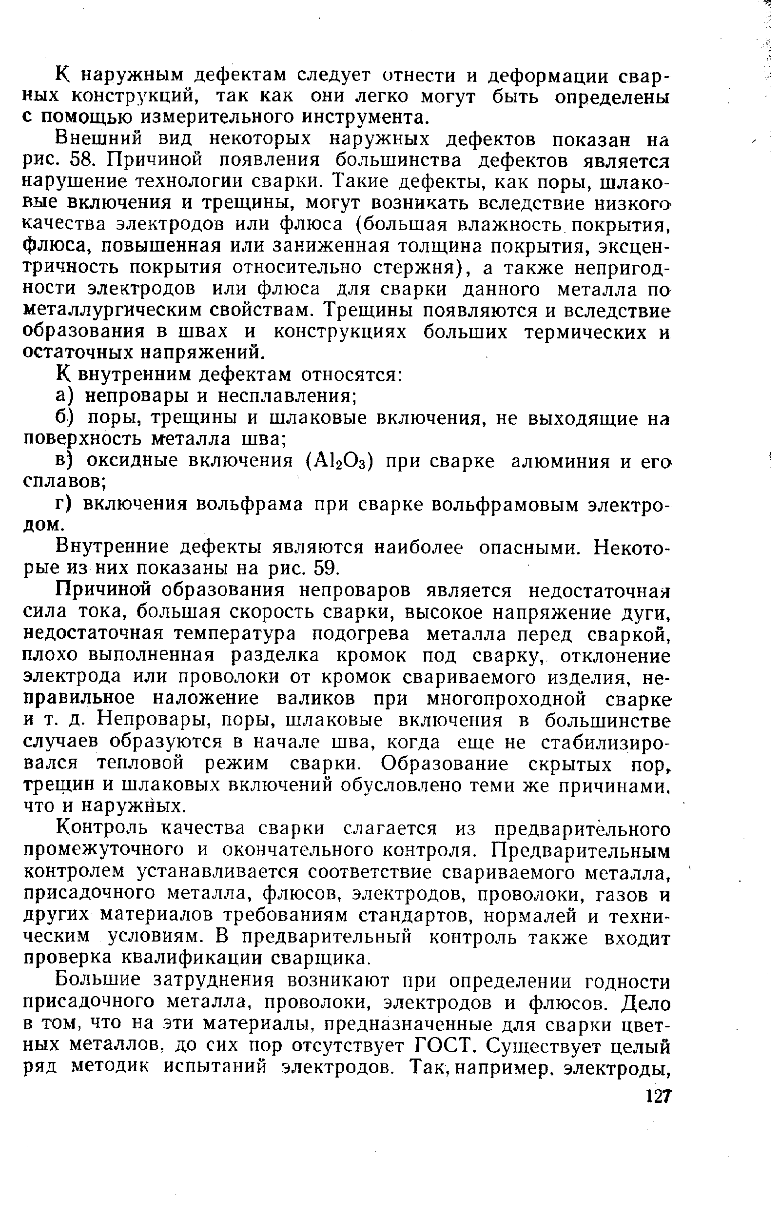 Внешний вид некоторых наружных дефектов показан на рис. 58. Причиной появления большинства дефектов является нарушение технологии сварки. Такие дефекты, как поры, шлаковые включения и трещины, могут возникать вследствие низкого качества электродов или флюса (большая влажность покрытия, флюса, повышенная или заниженная толщина покрытия, эксцентричность покрытия относительно стержня), а также непригодности электродов или флюса для сварки данного металла по металлургическим свойствам. Трещины появляются и вследствие образования в швах и конструкциях больших термических и остаточных напряжений.
