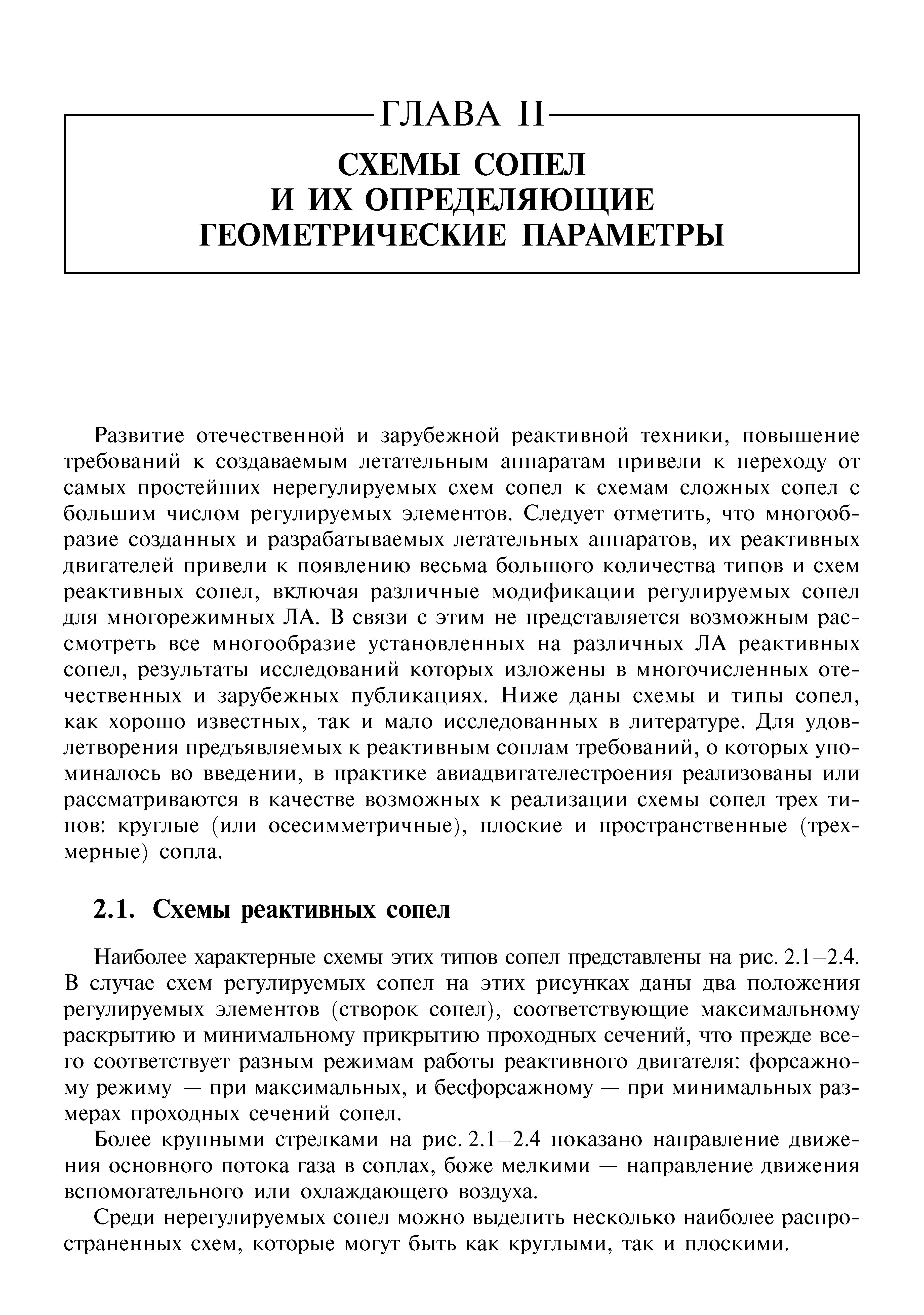 Развитие отечественной и зарубежной реактивной техники, повышение требований к создаваемым летательным аппаратам привели к переходу от самых простейших нерегулируемых схем сопел к схемам сложных сопел с большим числом регулируемых элементов. Следует отметить, что многообразие созданных и разрабатываемых летательных аппаратов, их реактивных двигателей привели к появлению весьма большого количества типов и схем реактивных сопел, включая различные модификации регулируемых сопел для многорежимных ЛА. В связи с этим не представляется возможным рассмотреть все многообразие установленных на различных ЛА реактивных сопел, результаты исследований которых изложены в многочисленных отечественных и зарубежных публикациях. Ниже даны схемы и типы сопел, как хорошо известных, так и мало исследованных в литературе. Для удовлетворения предъявляемых к реактивным соплам требований, о которых упоминалось во введении, в практике авиадвигателестроения реализованы или рассматриваются в качестве возможных к реализации схемы сопел трех типов круглые (или осесимметричные), плоские и пространственные (трехмерные) сопла.
