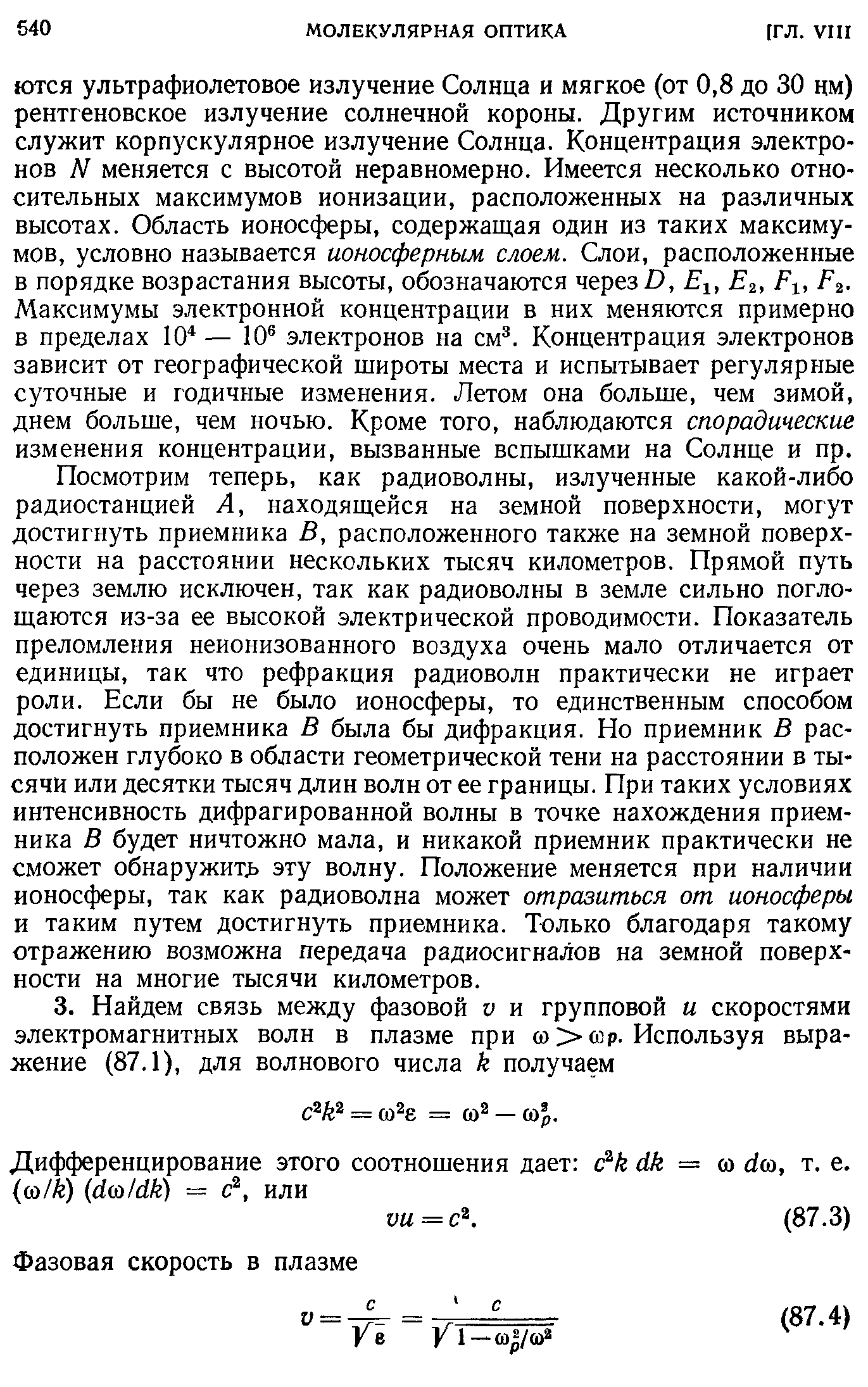 Посмотрим теперь, как радиоволны, излученные какой-либо радиостанцией А, находящейся на земной поверхности, могут достигнуть приемника В, расположенного также на земной поверхности на расстоянии нескольких тысяч километров. Прямой путь через землю исключен, так как радиоволны в земле сильно поглощаются из-за ее высокой электрической проводимости. Показатель преломления неионизованного воздуха очень мало отличается от единицы, так что рефракция радиоволн практически не играет роли. Если бы не было ионосферы, то единственным способом достигнуть приемника В была бы дифракция. Но приемник В расположен глубоко в области геометрической тени на расстоянии в тысячи или десятки тысяч длин волн от ее границы. При таких условиях интенсивность дифрагированной волны в точке нахождения приемника В будет ничтожно мала, и никакой приемник практически не сможет обнаружит эту волну. Положение меняется при наличии ионосферы, так как радиоволна может отразиться от ионосферы и таким путем достигнуть приемника. Только благодаря такому отражению возможна передача радиосигналов на земной поверхности на многие тысячи километров.
