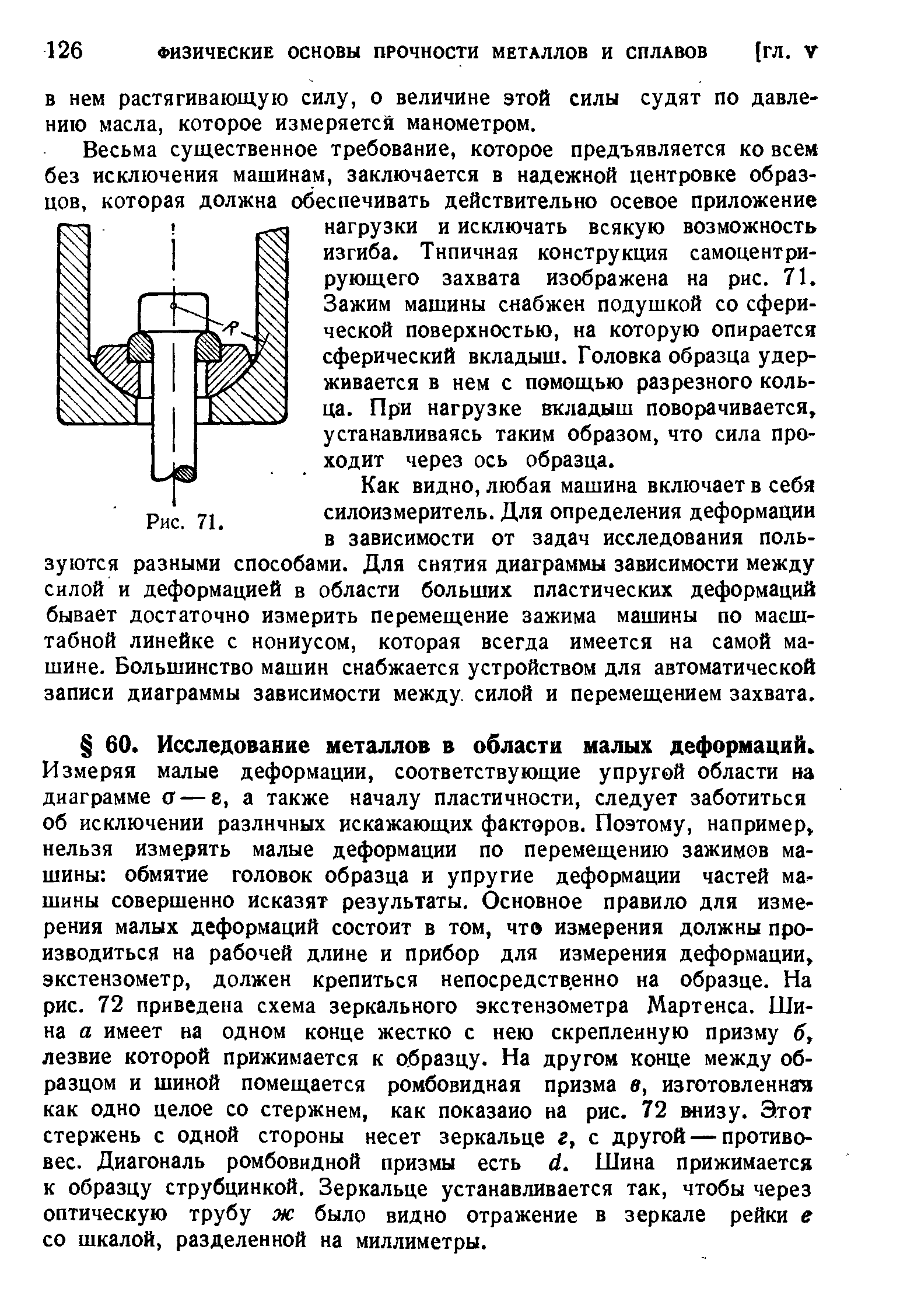 Измеряя малые деформации, соответствующие упругой области на диаграмме 0 — е, а также началу пластичности, следует заботиться об исключении различных искажающих факторов. Поэтому, например, нельзя измерять малые деформации по перемещению зажимов машины обмятие головок образца и упругие деформации частей машины совершенно исказят результаты. Основное правило для измерения малых деформаций состоит в том, что измерения должны производиться на рабочей длине и прибор для измерения деформации, экстензометр, должен крепиться непосредственно на образце. На рис. 72 приведена схема зеркального экстензометра Мартенса. Шина а имеет на одном конце жестко с нею скрепленную призму б, лезвие которой прижимается к образцу. На другом конце между образцом и шиной помещается ромбовидная призма в, изготовленная как одно целое со стержнем, как показано на рнс. 72 внизу. Этот стержень с одной стороны несет зеркальце г, с другой — противовес. Диагональ ромбовидной призмы есть й. Шина прижимается к образцу струбцинкой. Зеркальце устанавливается так, чтобы через оптическую трубу ж было видно отражение в зеркале рейки е со шкалой, разделенной на миллиметры.
