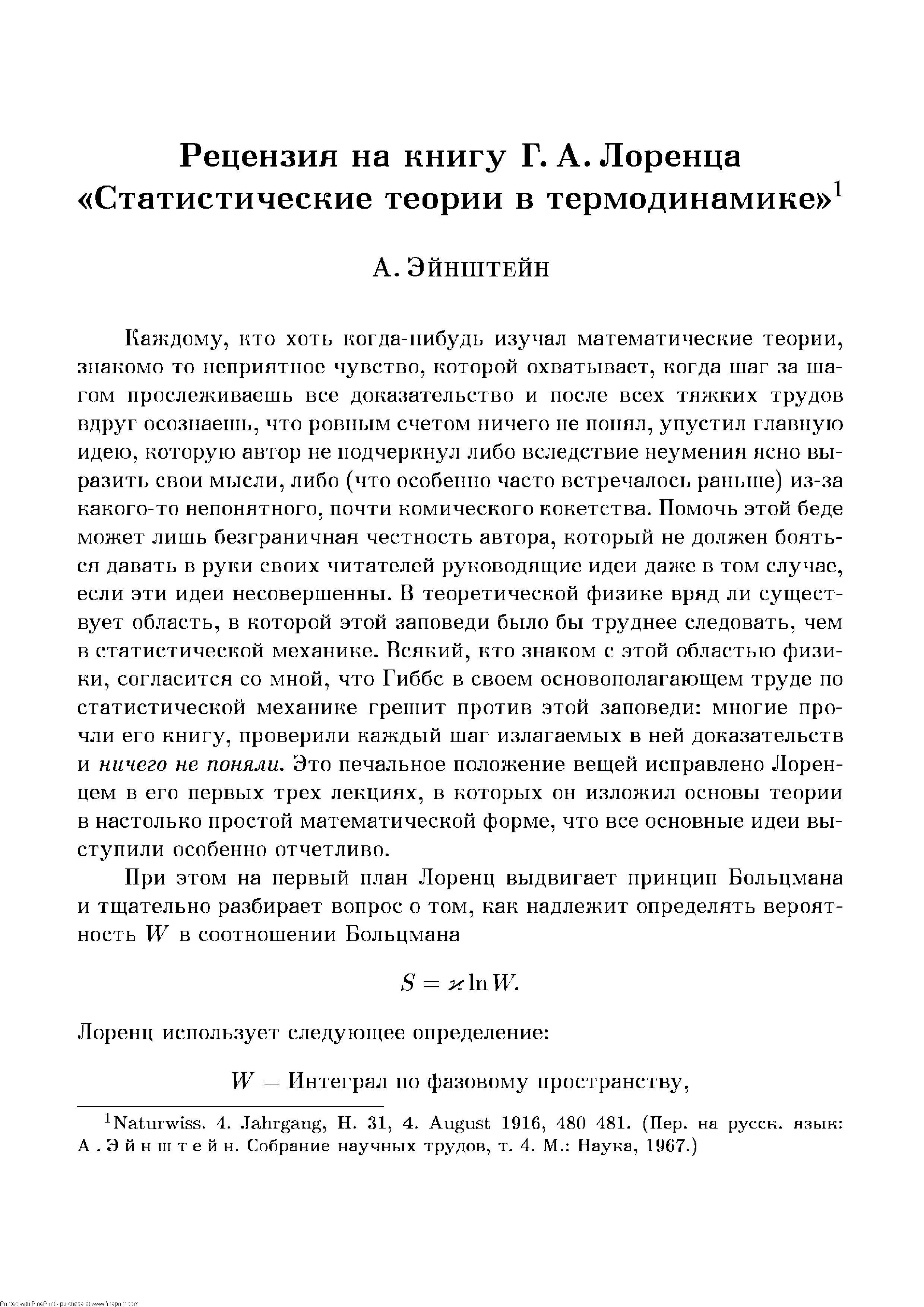 Каждому, кто хоть когда-нибудь изучал математические теории, знакомо то неприятное чувство, которой охватывает, когда шаг за шагом прослеживаешь все доказательство и после всех тяжких трудов вдруг осознаешь, что ровным счетом ничего не понял, упустил главную идею, которую автор не подчеркнул либо вследствие неумения ясно выразить свои мысли, либо (что особенно часто встречалось раньше) из-за какого-то непонятного, почти комического кокетства. Помочь этой беде может лишь безграничная честность автора, который не должен бояться давать в руки своих читателей руководящие идеи даже в том случае, если эти идеи несовершенны. В теоретической физике вряд ли существует область, в которой этой заповеди было бы труднее следовать, чем в статистической механике. Всякий, кто знаком с этой областью физики, согласится со мной, что Гиббс в своем основополагающем труде по статистической механике грешит против этой заповеди многие прочли его книгу, проверили каждый шаг излагаемых в ней доказательств и ничего не поняли. Это печальное положение вещей исправлено Лоренцем в его первых трех лекциях, в которых он изложил основы теории в настолько простой математической форме, что все основные идеи выступили особенно отчетливо.
