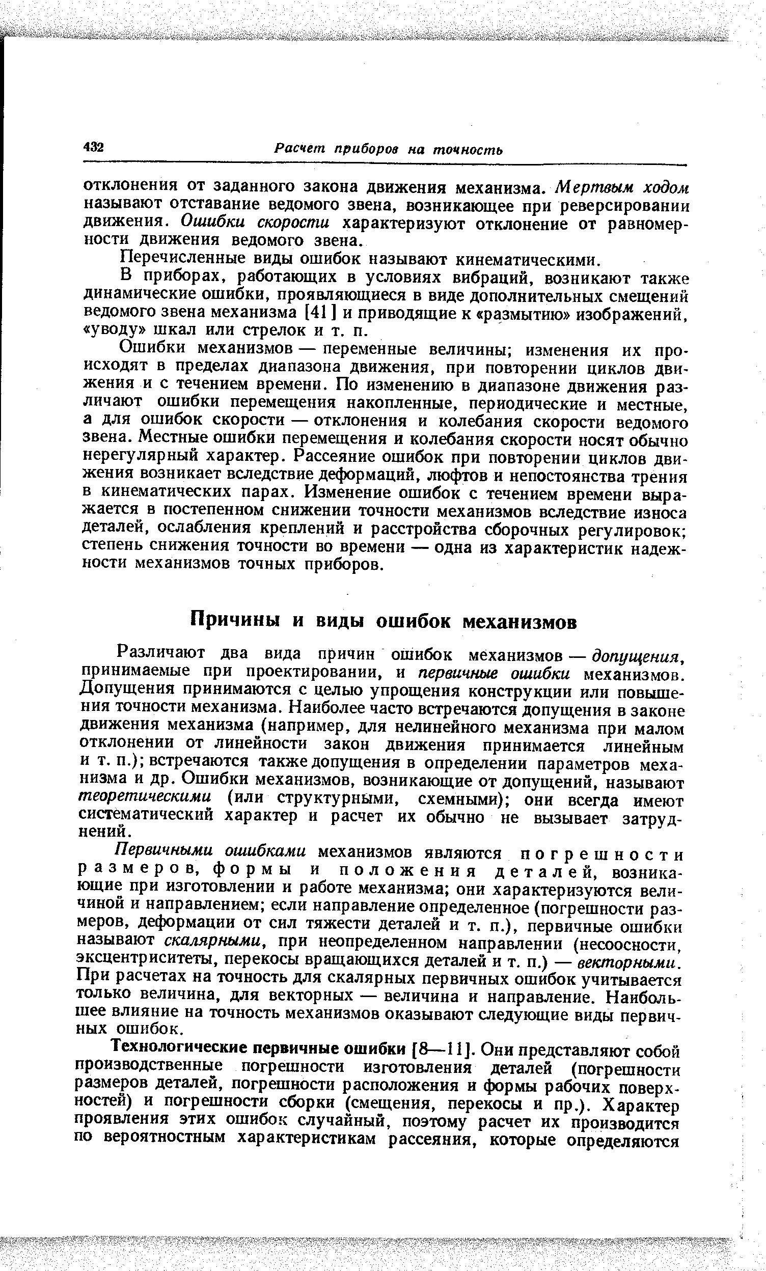 Различают два вида причин ошибок механизмов — допуи ения, принимаемые при проектировании, и первичные ошибки механизмов. Допущения принимаются с целью упрощения конструкции или повышения точности механизма. Наиболее часто встречаются допущения в законе движения механизма (например, для нелинейного механизма при малом отклонении от линейности закон движения принимается линейным и т. п.) встречаются также допущения в определении параметров механизма и др. Ошибки механизмов, возникающие от допущений, называют теоретическими (или структурными, схемными) они всегда имеют систематический характер и расчет их обычно не вызывает затруднений.
