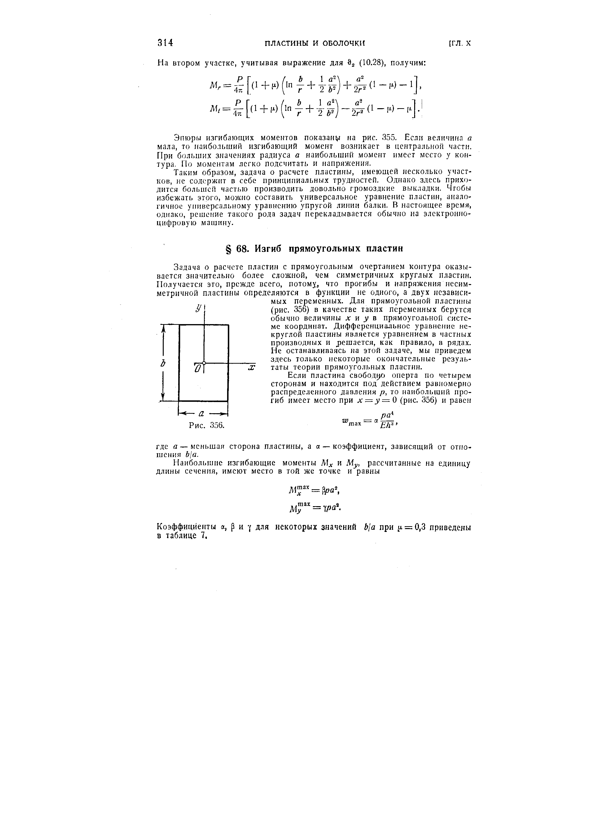 Задача о расчете пластин с прямоугольным очертанием контура оказывается значительно более сложной, чем симметричных круглых пластин. Получается это, прежде всего, потому, что прогибы и напряжения несимметричной пластины определяются в функции не одного, а двух независимых переменных. Для прямоугольной пластиггы (рис. 356) в качестве таких переменных берутся обычно величины л и у в прямоугольной системе координат. Дифференциальное уравнение некруглой пластины является уравнением в частных производных и решается, как правило, в рядах. Не останавливаясь на этой задаче, мы приведем здесь только некоторые окончательные результаты теории прямоугольных пластин.
