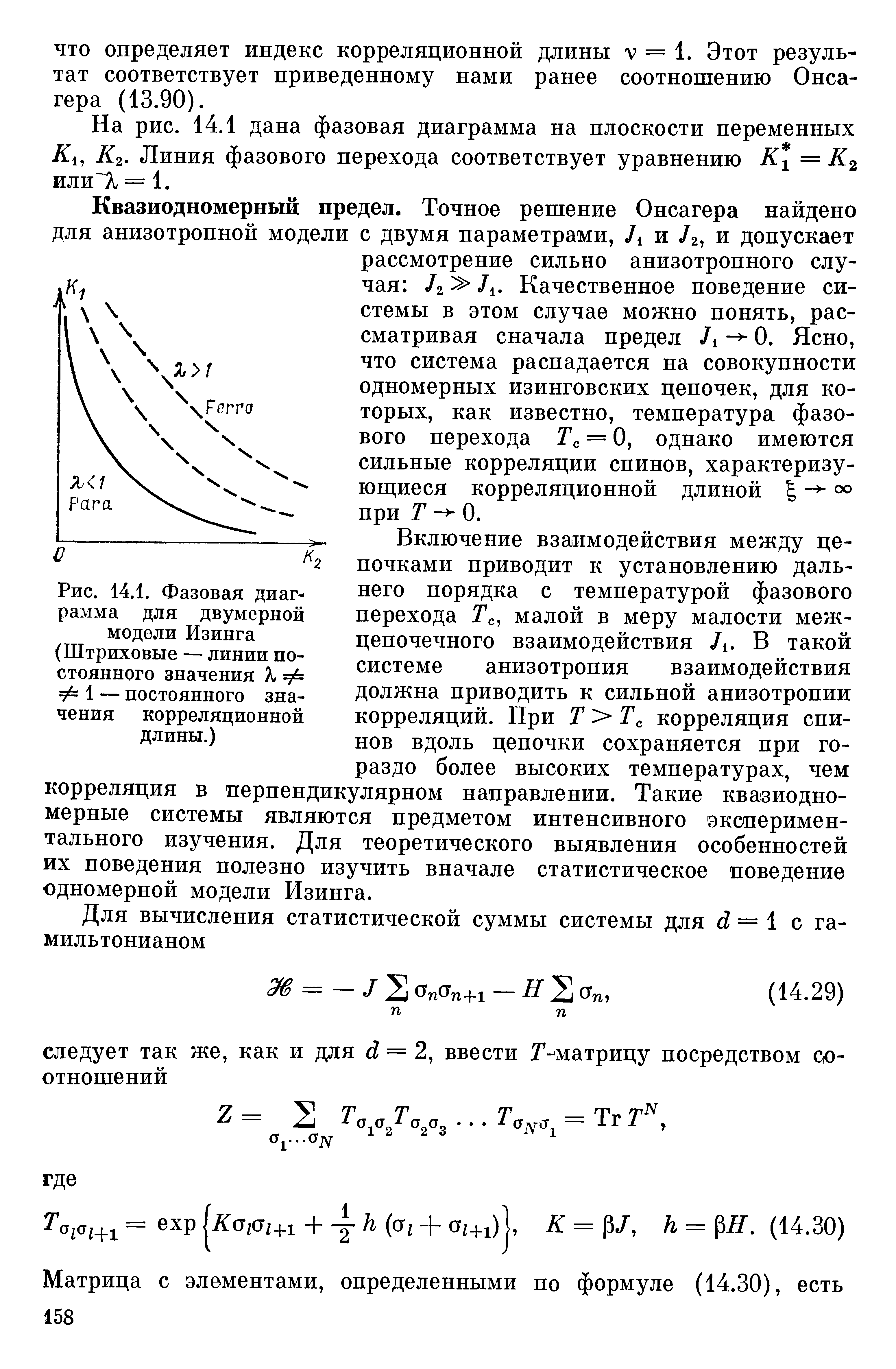 Включение взаимодействия между цепочками приводит к установлению дальнего порядка с температурой фазового перехода Гс, малой в меру малости меж-цепочечного взаимодействия Л. В такой системе анизотропия взаимодействия должна приводить к сильной анизотропии корреляций. При Г Гс корреляция спинов вдоль цепочки сохраняется при гораздо более высоких температурах, чем корреляция в перпендикулярном направлении. Такие квазиодно-мерные системы являются предметом интенсивного экспериментального изучения. Для теоретического выявления особенностей их поведения полезно изучить вначале статистическое поведение одномерной модели Изинга.
