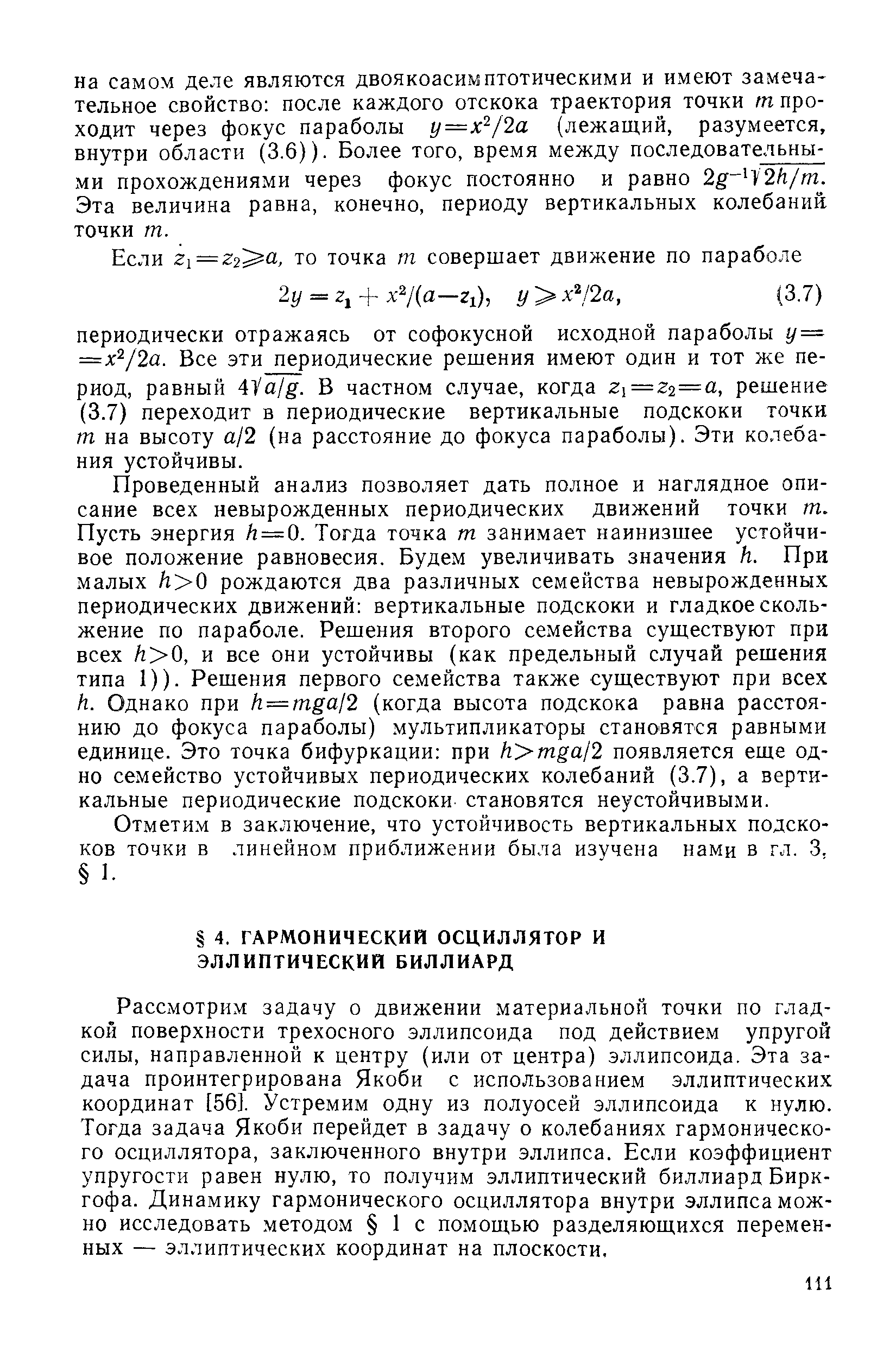 Проведенный анализ позволяет дать полное и наглядное описание всех невырожденных периодических движений точки т. Пусть энергия /г = 0. Тогда точка т занимает наинизшее устойчивое положение равновесия. Будем увеличивать значения Н. При малых /г 0 рождаются два различных семейства невырожденных периодических движений вертикальные подскоки и гладкое скольжение по параболе. Решения второго семейства существуют при всех /г 0, и все они устойчивы (как предельный случай решения типа 1)). Решения первого семейства также существуют при всех к. Однако при Н==тда12 (когда высота подскока равна расстоянию до фокуса параболы) мультипликаторы становятся равными единице. Это точка бифуркации при к тца12 появляется еще одно семейство устойчивых периодических колебаний (3.7), а вертикальные периодические подскоки становятся неустойчивыми.
