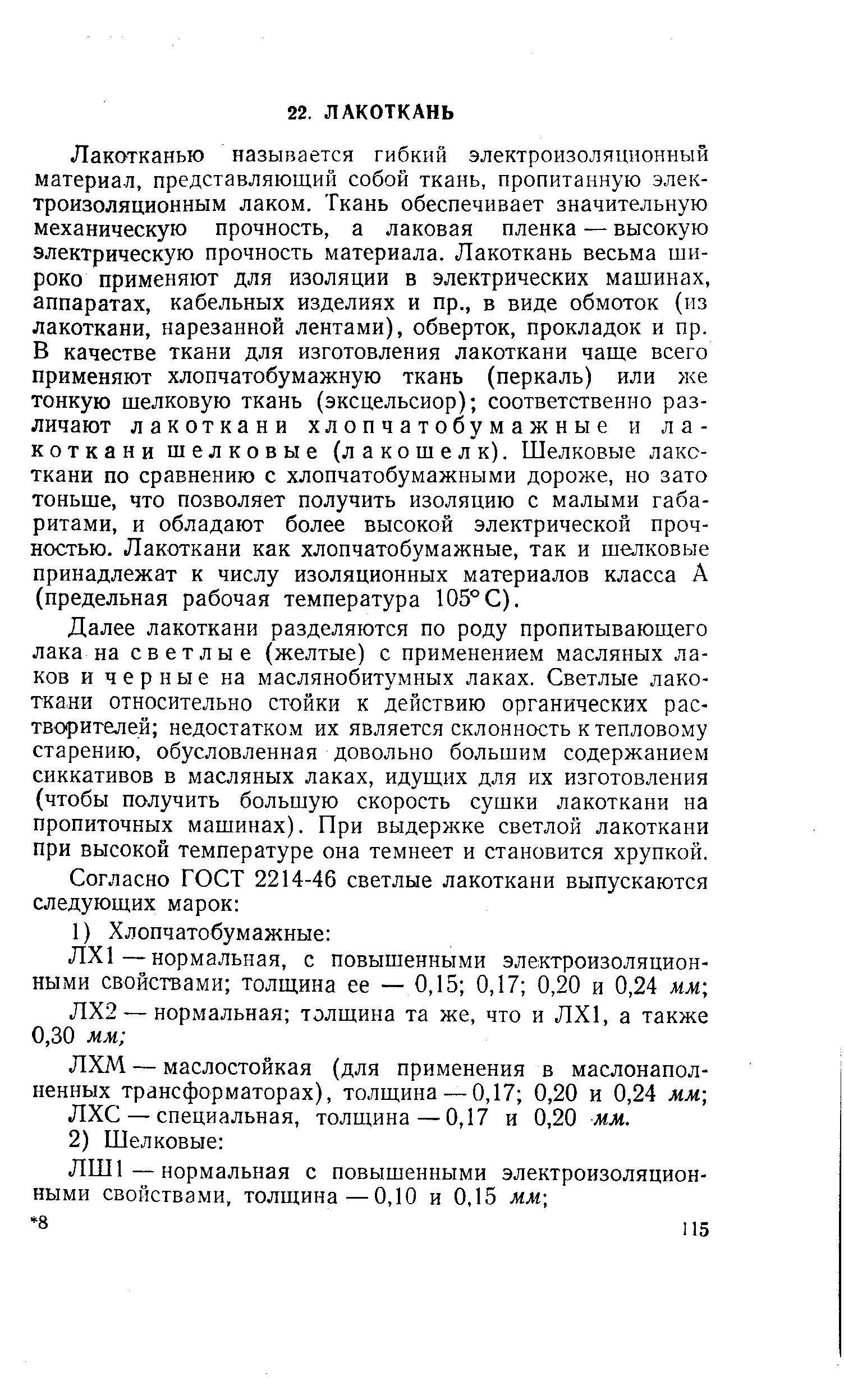 Лакотканью называется гибкий электроизоляционный материал, представляющий собой ткань, пропитанную электроизоляционным лаком. Ткань обеспечивает значительную механическую прочность, а лаковая пленка — высокую электрическую прочность материала. Лакоткань весьма широко применяют для изоляции в электрических машинах, аппаратах, кабельных изделиях и пр., в виде обмоток (из лакоткани, нарезанной лентами), обверток, прокладок и пр. В качестве ткани для изготовления лакоткани чаще всего применяют хлопчатобумажную ткань (перкаль) или же тонкую шелковую ткань (эксцельсиор) соответственно различают лакоткани хлопчатобумажные и лакоткани шелковые (лакошелк). Шелковые лакс-ткани по сравнению с хлопчатобумажными дороже, но зато тоньше, что позволяет получить изоляцию с малыми габаритами, и обладают более высокой электрической прочностью. Лакоткани как хлопчатобумажные, так и шелковые принадлежат к числу изоляционных материалов класса А (предельная рабочая температура 105°С).
