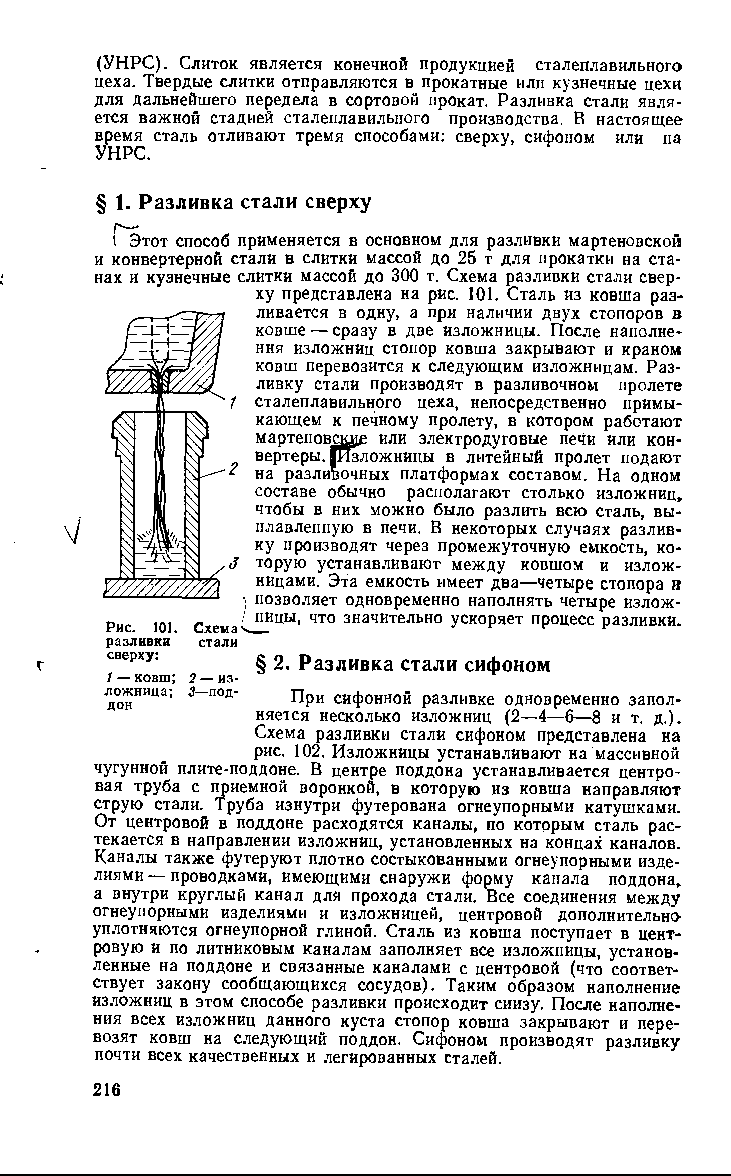 При сифонной разливке одновременно заполняется несколько изложниц (2—4—6—8 и т. д.). Схема разливки стали сифоном представлена на рис. 102. Изложницы устанавливают на массивной чугунной плите-поддоне. В центре поддона устанавливается центровая труба с приемной воронкой, в которую из ковша направляют струю стали. Труба изнутри футерована огнеупорными катушками. От центровой в поддоне расходятся каналы, по которым сталь растекается в направлении изло книц, установленных на концах каналов. Каналы также футеруют плотно состыкованными огнеупорными изделиями— проводками, имеющими снаружи форму канала поддона, а внутри круглый канал для прохода стали. Все соединения между огнеупорными изделиями и изложницей, центровой дополнительно уплотняются огнеупорной глиной. Сталь из ковша поступает в центровую и по литниковым каналам заполняет все изложницы, установленные на поддоне и связанные каналами с центровой (что соответствует закону сообщающихся сосудов). Таким образом наполнение изложниц в этом способе разливки происходит снизу. После наполнения всех изложниц данного куста стопор ковша закрывают и перевозят ковш на следующий поддон. Сифоном производят разливку почти всех качественных и легированных сталей.
