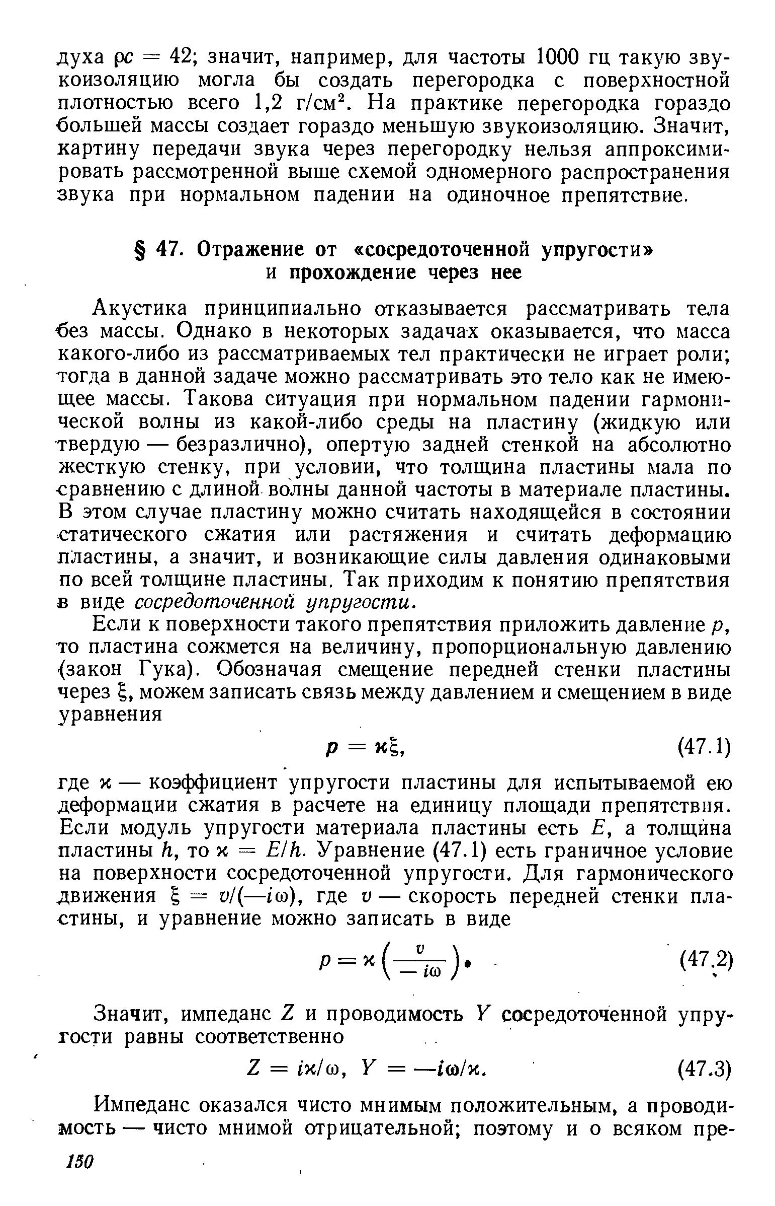 Акустика принципиально отказывается рассматривать тела без массы. Однако в некоторых задачах оказывается, что масса какого-либо из рассматриваемых тел практически не играет роли тогда в данной задаче можно рассматривать это тело как не имеющее массы. Такова ситуация при нормальном падении гармонической волны из какой-либо среды на пластину (жидкую или твердую — безразлично), опертую задней стенкой на абсолютно жесткую стенку, при условии, что толщина пластины мала по сравнению с длиной волны данной частоты в материале пластины. В этом случае пластину можно считать находящейся в состоянии статического сжатия или растяжения и считать деформацию пластины, а значит, и возникающие силы давления одинаковыми по всей толщине пластины. Так приходим к понятию препятствия в виде сосредоточенной упругости.
