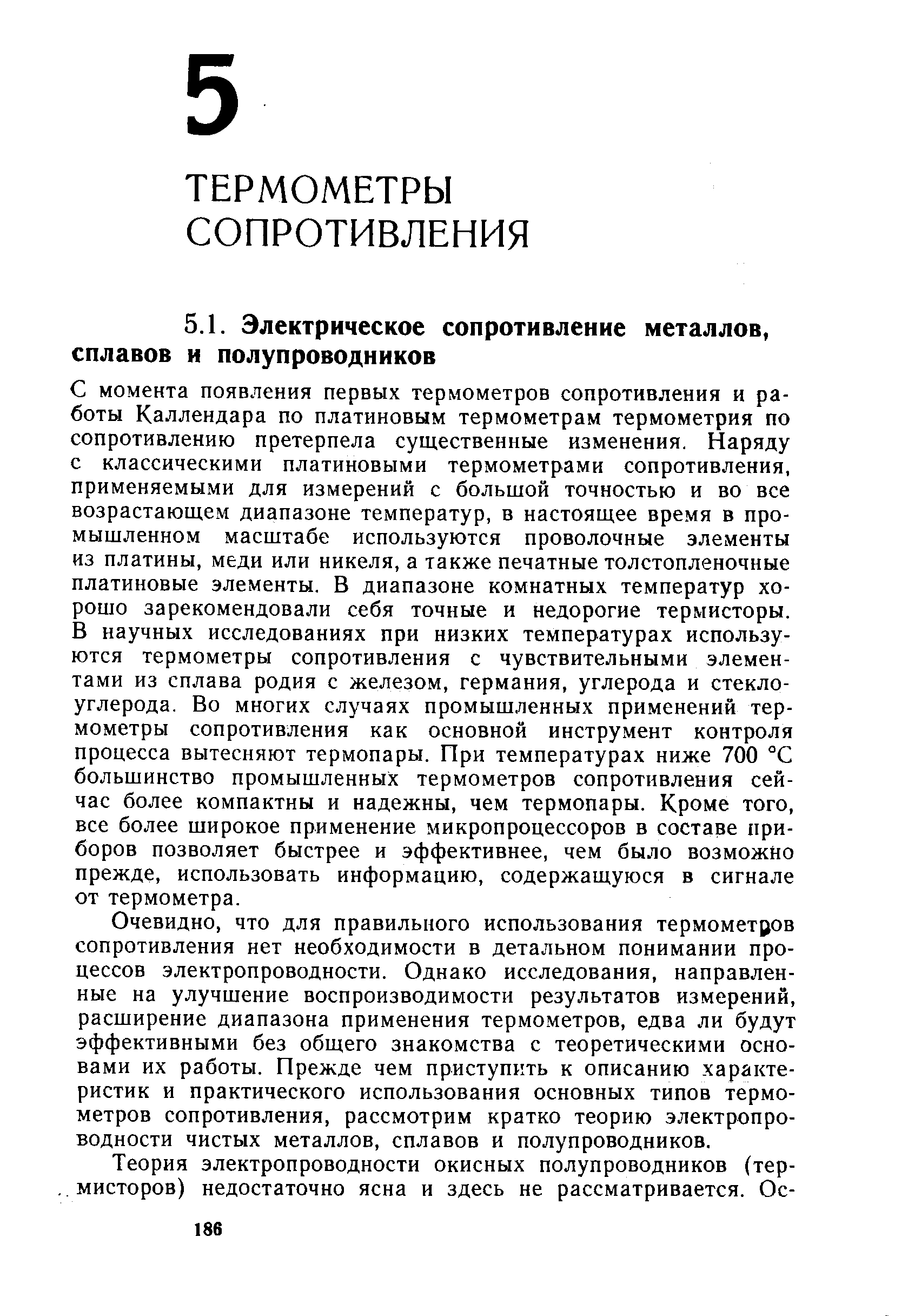 С момента появления первых термометров сопротивления и работы Каллендара по платиновым термометрам термометрия по сопротивлению претерпела существенные изменения. Наряду с классическими платиновыми термометрами сопротивления, применяемыми для измерений с большой точностью и во все возрастающем диапазоне температур, в настоящее время в промышленном масштабе используются проволочные элементы из платины, меди или никеля, а также печатные толстопленочные платиновые элементы. В диапазоне комнатных температур хорошо зарекомендовали себя точные и недорогие термисторы. В научных исследованиях при низких температурах используются термометры сопротивления с чувствительными элементами из сплава родия с железом, германия, углерода и стекло-углерода. Во многих случаях промышленных применений термометры сопротивления как основной инструмент контроля процесса вытесняют термопары. При температурах ниже 700 °С большинство промышленных термометров сопротивления сейчас более компактны и надежны, чем термопары. Кроме того, все более широкое применение микропроцессоров в составе приборов позволяет быстрее и эффективнее, чем было возможно прежде, использовать информацию, содержащуюся в сигнале от термометра.
