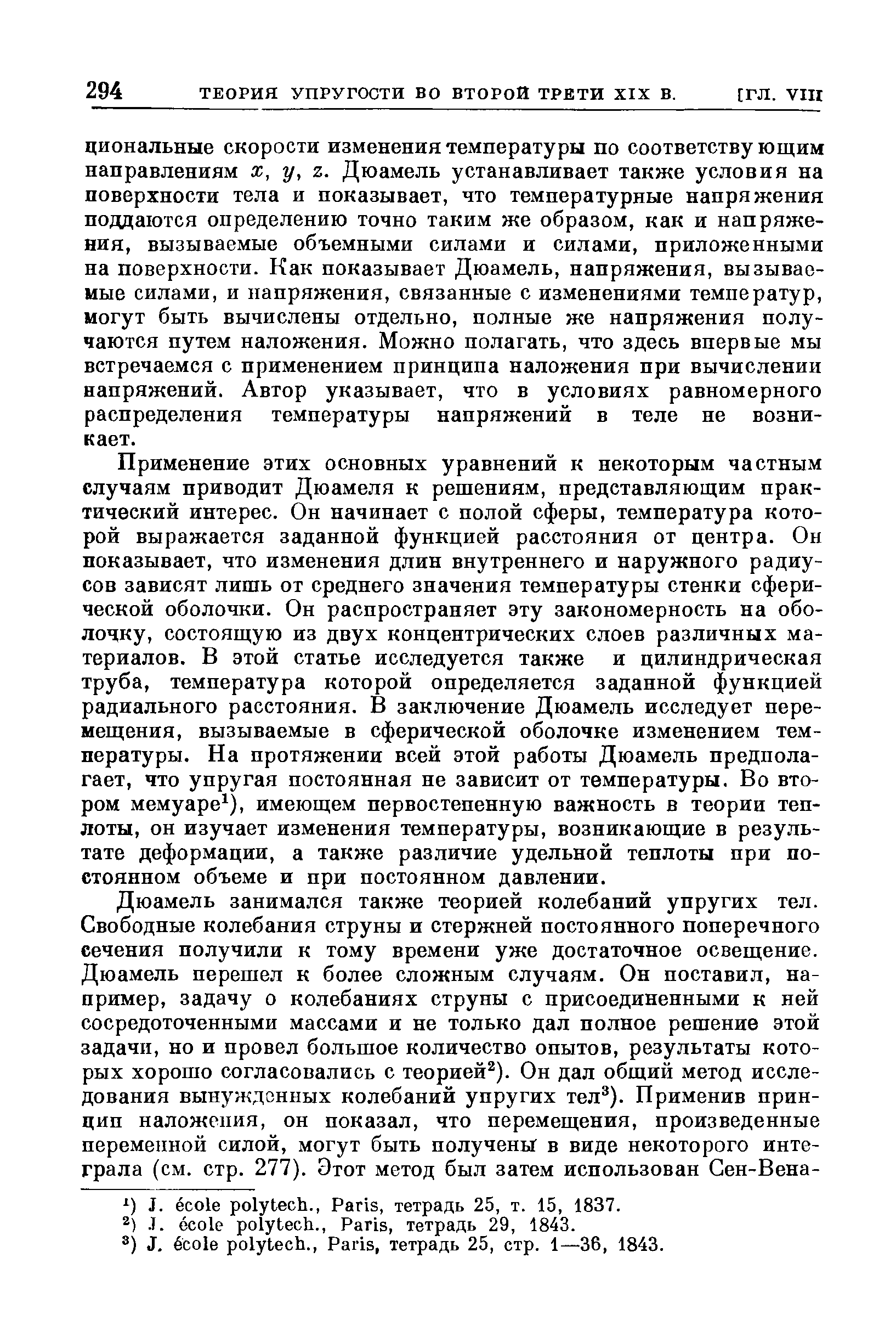 Применение этих основных уравнений к некоторым частным случаям приводит Дюамеля к решениям, представляющим практический интерес. Он начинает с полой сферы, температура которой выражается заданной функцией расстояния от центра. Он показывает, что изменения длин внутреннего и наружного радиусов зависят лишь от среднего значения температуры стенки сферической оболочки. Он распространяет эту закономерность на оболочку, состоящую из двух концентрических слоев различных материалов. В этой статье исследуется также и цилиндрическая труба, температура которой определяется заданной функцией радиального расстояния. В заключение Дюамель исследует перемещения, вызываемые в сферической оболочке изменением температуры. На протяжении всей этой работы Дюамель предполагает, что упругая постоянная не зависит от температуры. Во втором мемуаре ), имеющем первостепенную важность в теории теплоты, он изучает изменения температуры, возникающие в результате деформации, а также различие удельной теплоты при постоянном объеме и при постоянном давлении.
