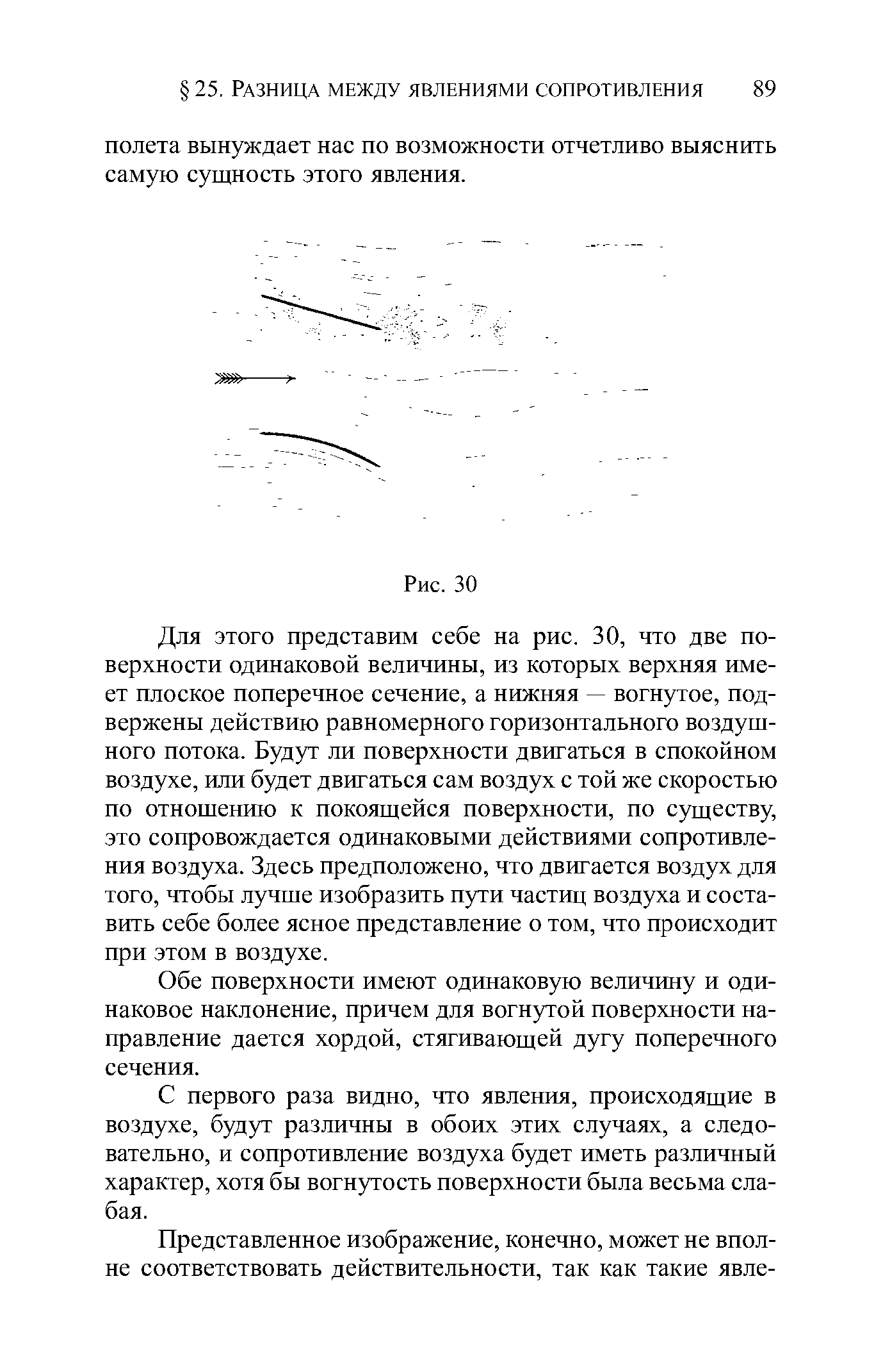 Для этого представим себе на рис. 30, что две поверхности одинаковой величины, из которых верхняя имеет плоское поперечное сечение, а нижпяя — вогнутое, подвержены действию равномерного горизонтального воздушного потока. Будут ли поверхности двигаться в спокойном воздухе, или будет двигаться сам воздух с той же скоростью по отнощению к покоящейся поверхности, по существу, это сопровождается одинаковыми действиями сопротивления воздуха. Здесь предположено, что двигается воздух для того, чтобы лучше изобразить пути частиц воздуха и составить себе более ясное представление о том, что происходит при этом в воздухе.
