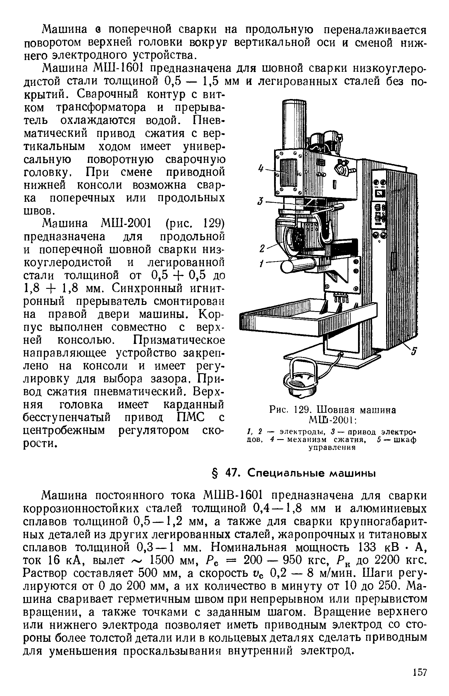 Машина постоянного тока МШВ-1601 предназначена для сварки коррозионностойких сталей толщиной 0,4—1,8 мм и алюминиевых сплавов толщиной 0,5 —1,2 мм, а также для сварки крупногабаритных деталей из других легированных сталей, жаропрочных и титановых сплавов толщиной 0,3—1 мм. Номинальная мощность 133 кВ А, ток 16 кА, вылет 1500 мм, Рс = 200 — 950 кгс, до 2200 кгс. Раствор составляет 500 мм, а скорость 1 с 0,2 — 8 м/мин. Шаги регулируются от О до 200 мм, а их количество в минуту от 10 до 250. Машина сваривает герметичным швом при непрерывном или прерывистом вращении, а также точками с заданным шагом. Вращение верхнего илн нижнего электрода позволяет иметь приводным электрод со стороны более толстой детали или в кольцевых деталях сделать приводным для уменьшения проскальзывания внутренний электрод.
