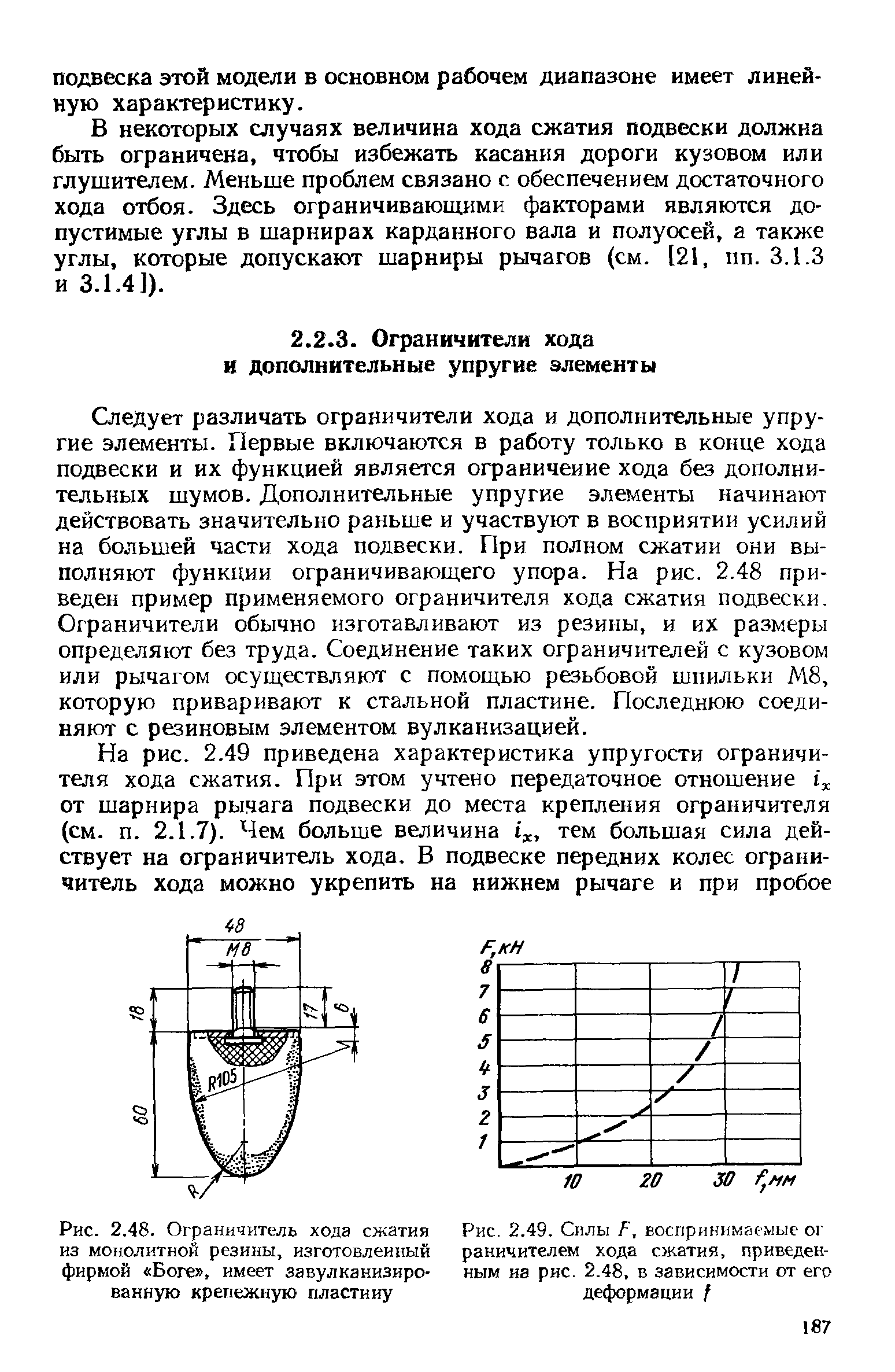 Следует различать ограничители хода и дополнительные упругие элементы. Первые включаются в работу только в конце хода подвески и их функцией является ограничение хода без дополнительных шумов. Дополнительные упругие элементы начинают действовать значительно раньше и участвуют в восприятии усилий на большей части хода подвески. При полном сжатии они выполняют функции ограничивающего упора. На рис. 2.48 приведен пример применяемого ограничителя хода сжатия подвески. Ограничители обычно изготавливают из резины, и их размеры определяют без труда. Соединение таких ограничителей с кузовом или рычагом осуществляют с помощью резьбовой шпильки М8, которую приваривают к стальной пластине. Последнюю соединяют с резиновым элементом вулканизацией.
