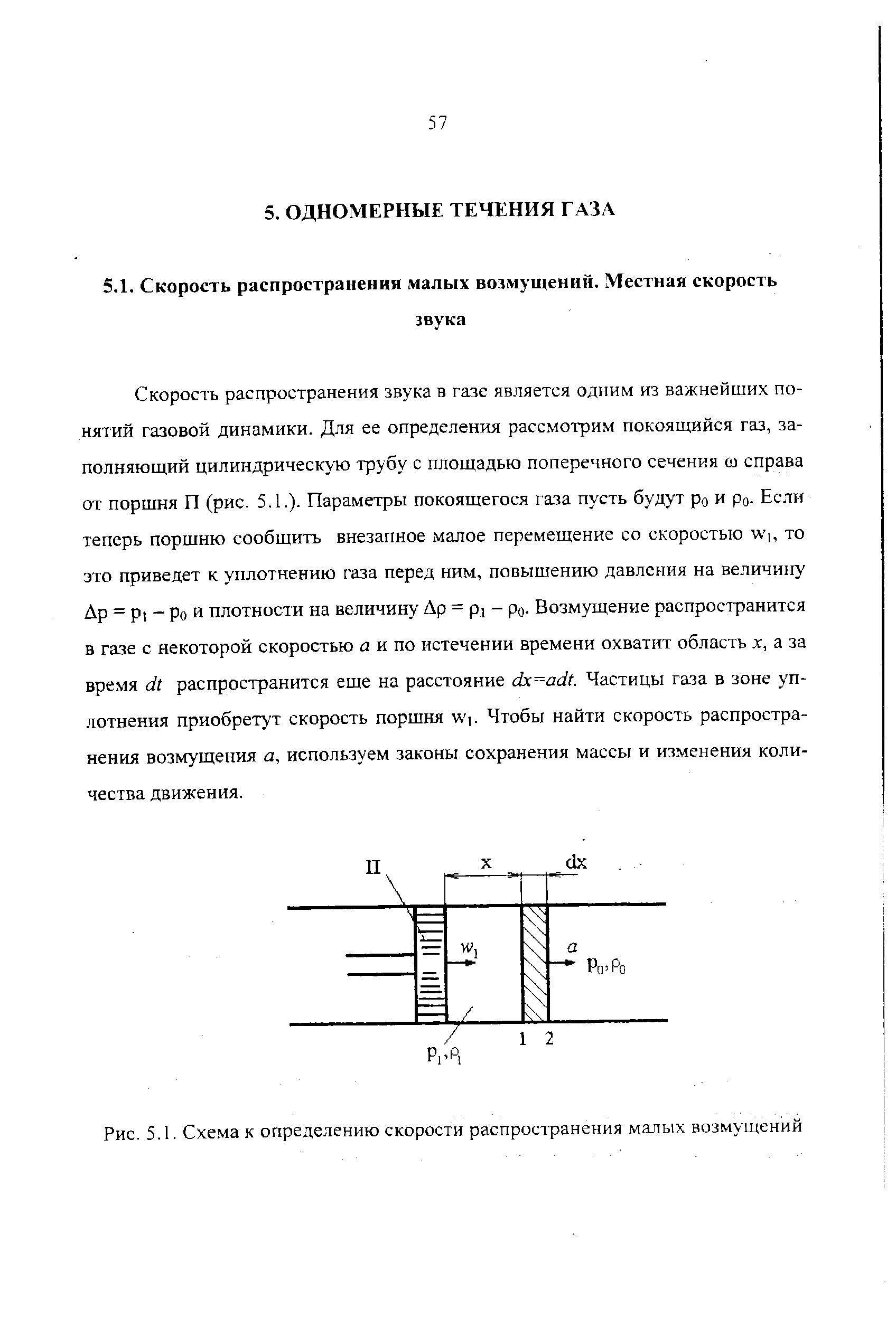 Скорость распространения звука в газе является одним из важнейших понятий газовой динамики. Для ее определения рассмотрим покоящийся газ, заполняющий цилиндрическую трубу с площадью поперечного сечения ш справа от поршня П (рис. 5.1.). Параметры покоящегося газа пусть будут ро и ро. Если теперь поршню сообщить внезапное малое перемещение со скоростью W , то это приведет к уплотнению газа перед ним, повышению давления на величину Др = Pt - Ро и плотности на величину Др = pi - ро- Возмущение распространится в газе с некоторой скоростью й и по истечении времени охватит область а за время dt распространится еще на расстояние dx=adt. Частицы газа в зоне уплотнения приобретут скорость поршня W . Чтобы найти скорость распространения возмущения а, используем законы сохранения массы и изменения количества движения.
