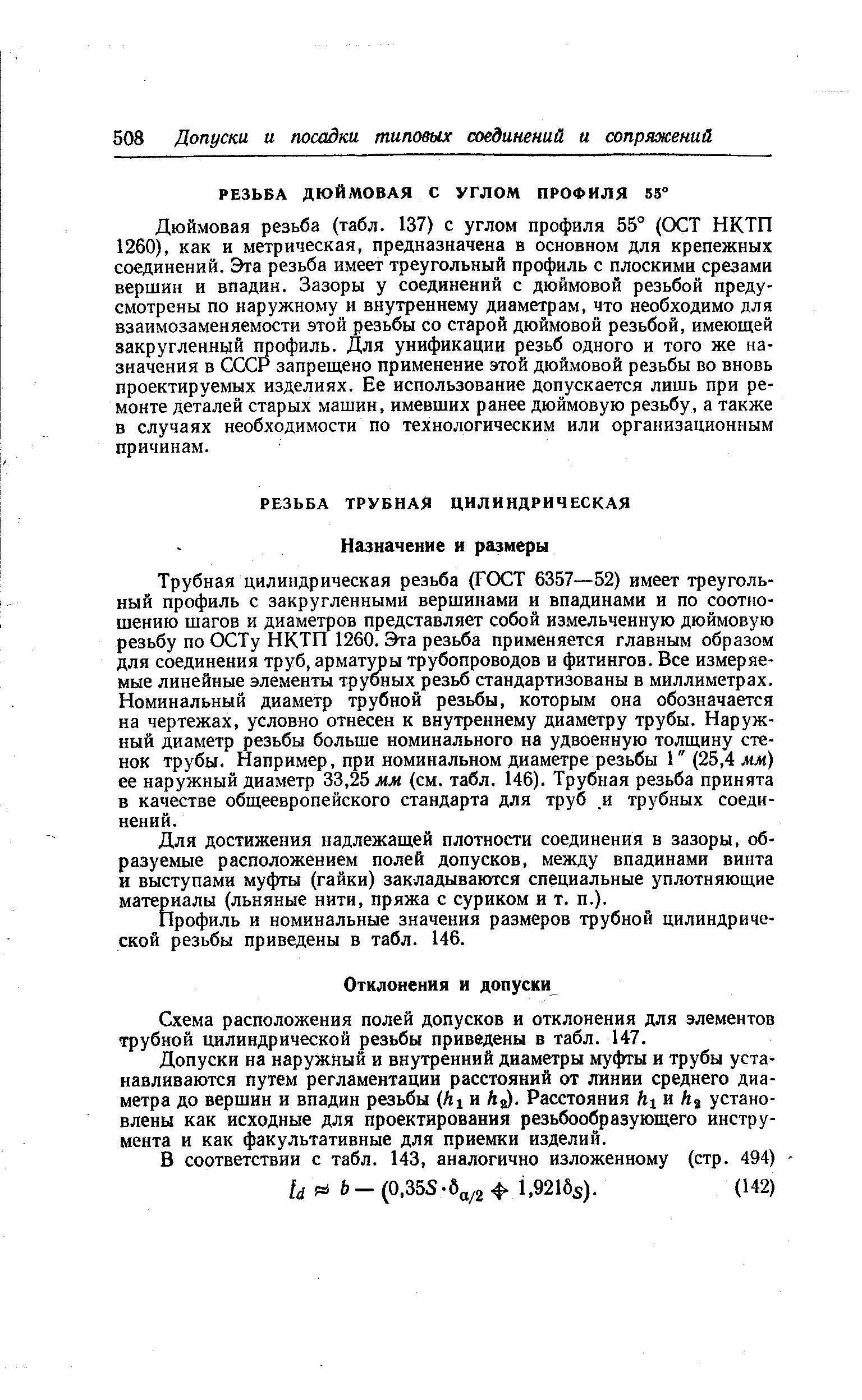 Дюймовая резьба (табл. 137) с углом профиля 55° (ОСТ НКТП 1260), как и метрическая, предназначена в основном для крепежных соединений. Эта резьба имеет треугольный профиль с плоскими срезами вершин и впадин. Зазоры у соединений с дюймовой резьбой предусмотрены по наружному и внутреннему диаметрам, что необходимо для взаимозаменяемости этой резьбы со старой дюймовой резьбой, имеющей закругленный профиль. Для унификации резьб одного и того же назначения в СССР запрещено применение этой дюймовой резьбы во вновь проектируемых изделиях. Ее использование допускается лишь при ремонте деталей старых машин, имевших ранее дюймовую резьбу, а также в случаях необходимости по технологическим или организационным причинам.
