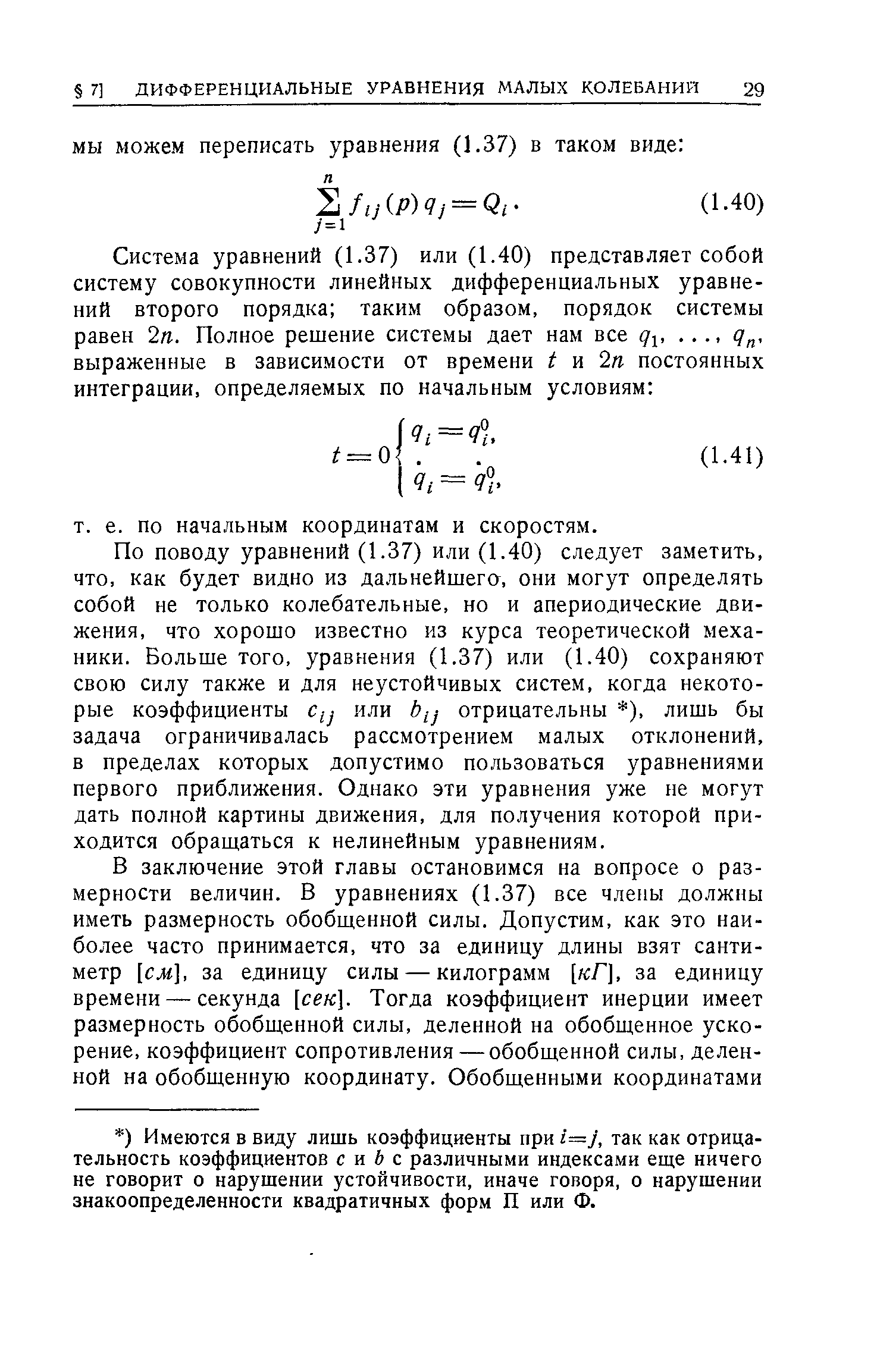 По поводу уравнений (1.37) или (1.40) следует заметить, что, как будет видно из дальнейшего, они могут определять собой не только колебательные, но и апериодические движения, что хорошо известно из курса теоретической механики. Больше того, уравнения (1.37) или (1.40) сохраняют свою силу также и для неустойчивых систем, когда некоторые коэффициенты или у отрицательны ), лишь бы задача ограничивалась рассмотрением малых отклонений, в пределах которых допустимо пользоваться уравнениями первого приближения. Однако эти уравнения уже не могут дать полной картины движения, для получения которой приходится обращаться к нелинейным уравнениям.
