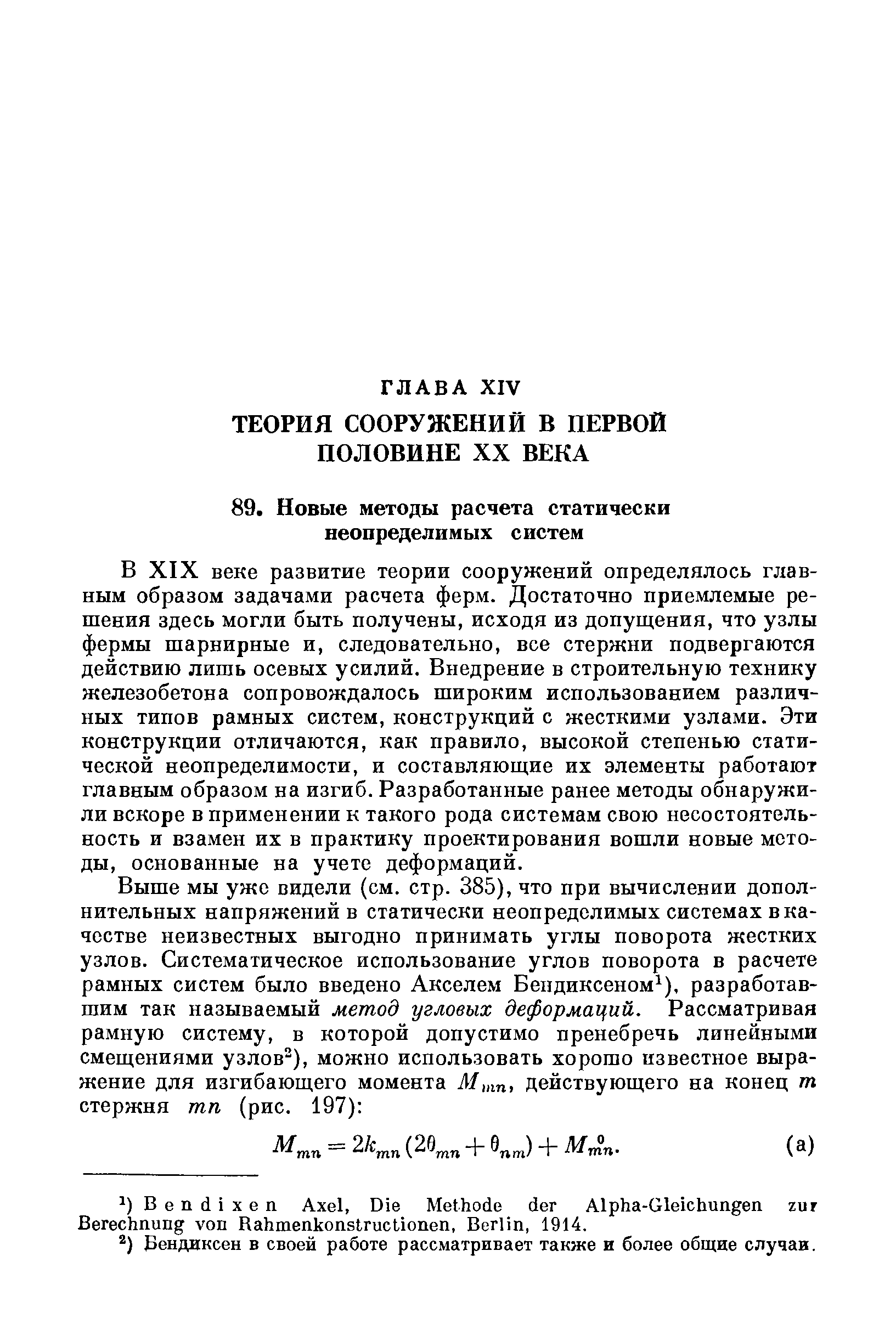 В XIX веке развитие теории сооружений определялось главным образом задачами расчета ферм. Достаточно приемлемые решения здесь могли быть получены, исходя из допущения, что узлы фермы шарнирные и, следовательно, все стержни подвергаются действию лишь осевых усилий. Внедрение в строительную технику железобетона сопровождалось широким использованием различных типов рамных систем, конструкций с жесткими узлами. Эти конструкции отличаются, как правило, высокой степенью статической неопределимости, и составляющие их элементы работают главным образом на изгиб. Разработанные ранее методы обнаружили вскоре в применении к такого рода системам свою несостоятельность и взамен их в практику проектирования вошли новые методы, основанные на учете деформаций.
