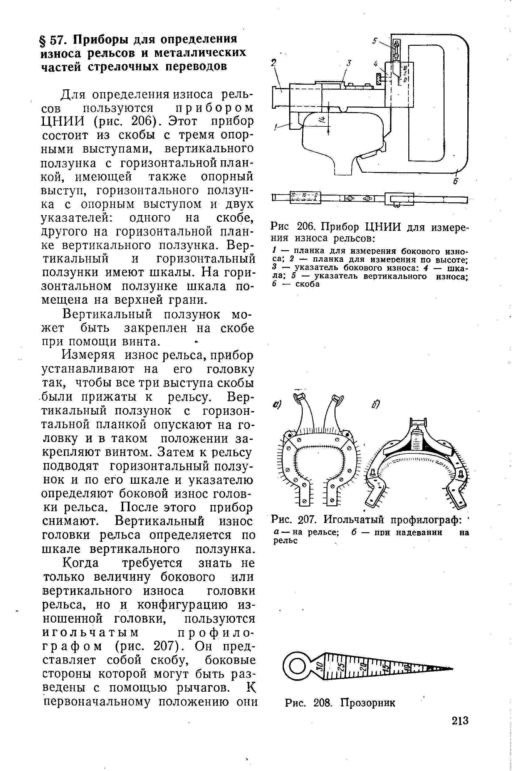 Для определения износа рельсов пользуются прибором ЦНИИ (рис. 206). Этот прибор состоит из скобы с тремя опорными выступами, вертикального ползунка с горизонтальной планкой, имеющей также опорный выступ, горизонтального ползунка с опорным выступом и двух указателей одного на скобе, другого на горизонтальной планке вертикального ползунка. Вертикальный и горизонтальный ползунки имеют шкалы. На горизонтальном ползунке шкала помещена на верхней грани.
