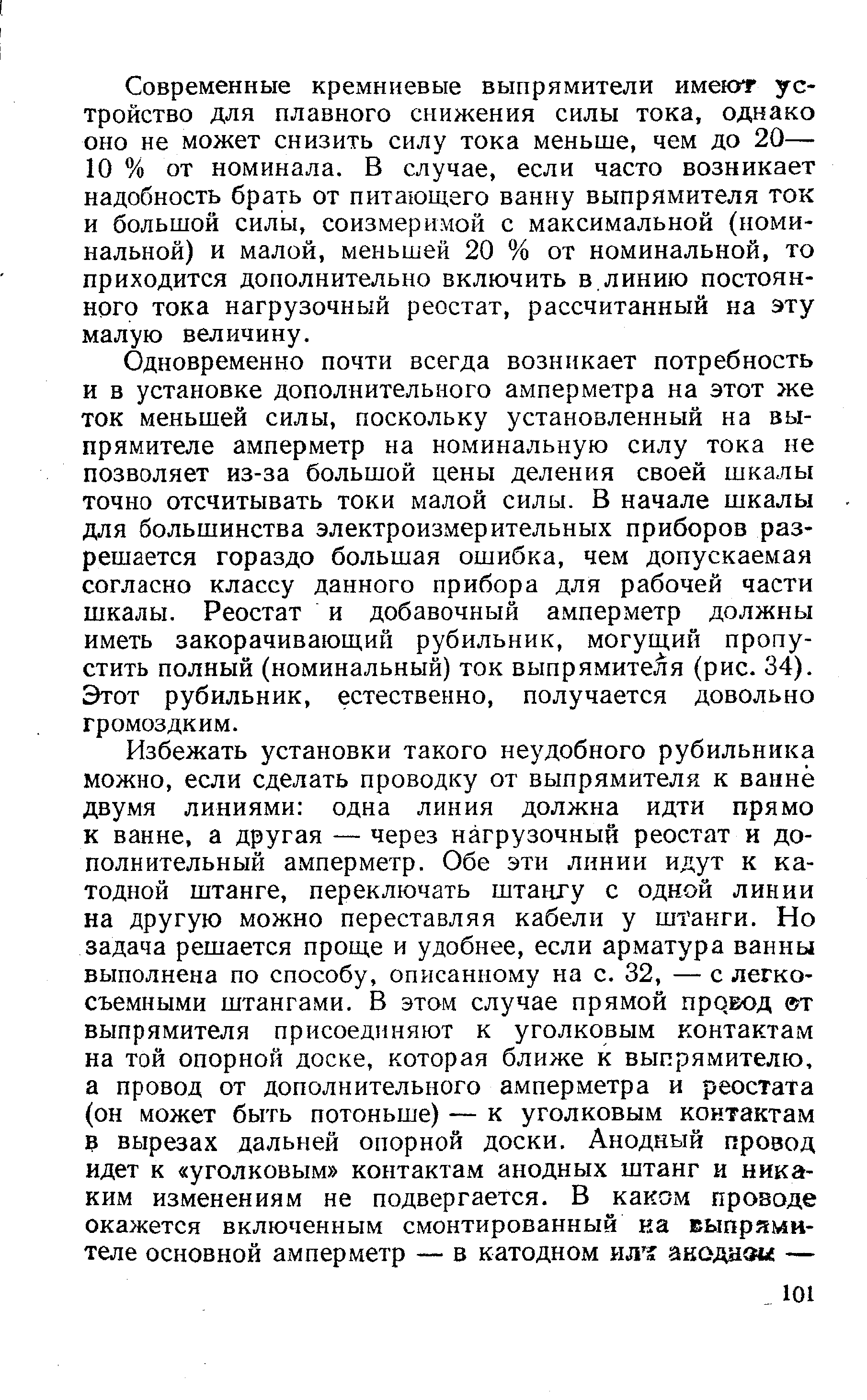 Современные кремниевые выпрямители имеют устройство для плавного снижения силы тока, однако оно не может снизить силу тока меньше, чем до 20— 10 % от номинала. В случае, если часто возникает надобность брать от питающего ванну выпрямителя ток и большой силы, соизмеримой с максимальной (номинальной) и малой, меньшей 20 % от номинальной, то приходится дополнительно включить в,линию постоянного тока нагрузочный реостат, рассчитанный на эту малую величину.
