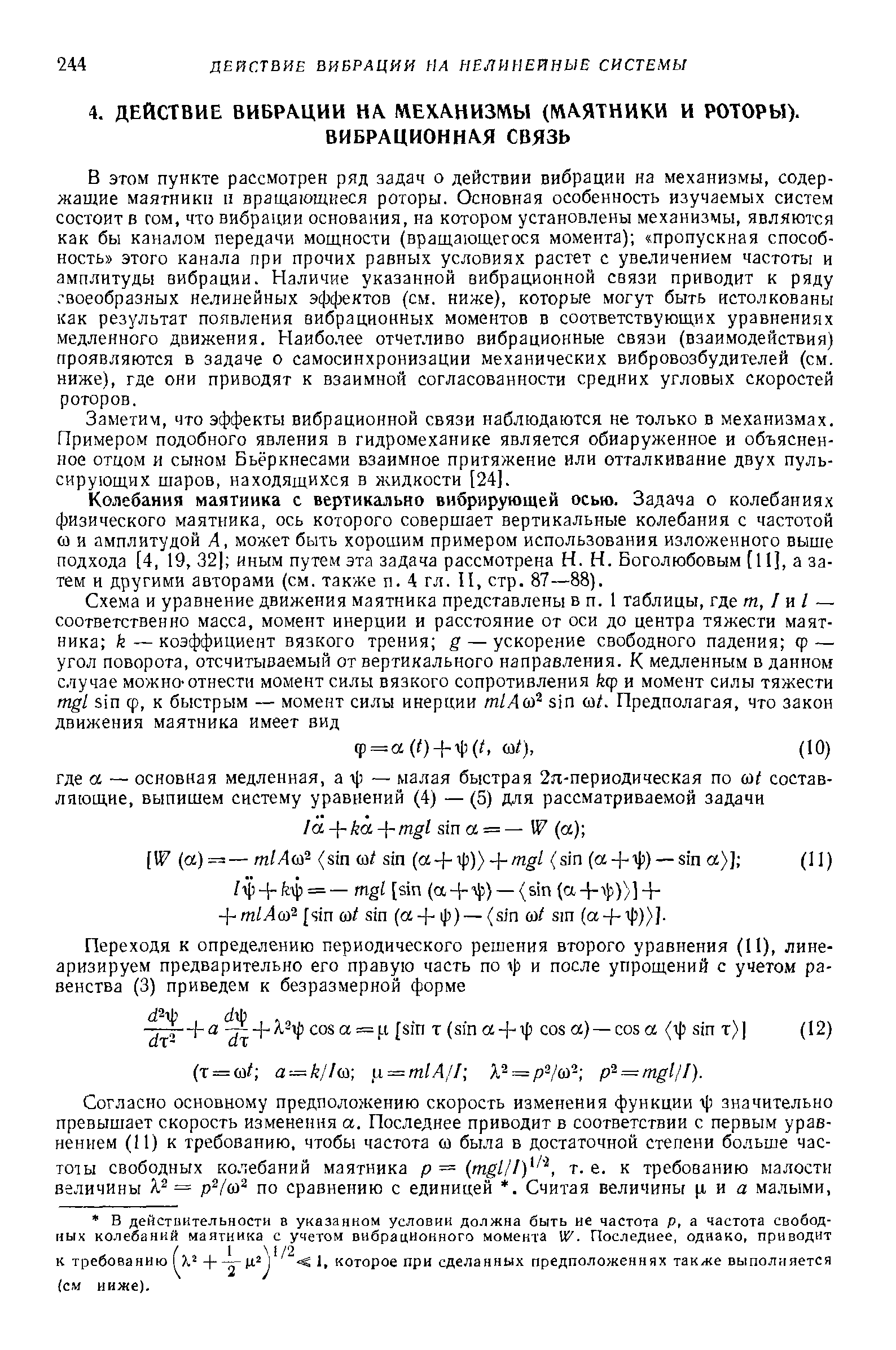 В этом пункте рассмотрен ряд задач о действии вибрации на механизмы, содержащие маятники II вращающиеся роторы. Основная особенность изучаемых систем состоит в гом, что вибрации основания, на котором установлены механизмы, являются как бы каналом передачи мощности (вращающегося момента) пропускная способность этого канала при прочих равных условиях растет с увеличением частоты и амплитуды вибрации. Наличие указанной вибрационной связи приводит к ряду. воеобразных нелинейных эффектов (см. ниже), которые могут быть истолкованы как результат появления вибрационных моментов в соответствующих уравнениях медленного движения. Наиболее отчетливо вибрационные связи (взаимодействия) проявляются в задаче о самосинхронизации механических вибровозбудителей (см. ниже), где они приводят к взаимной согласованности средних угловых скоростей роторов.
