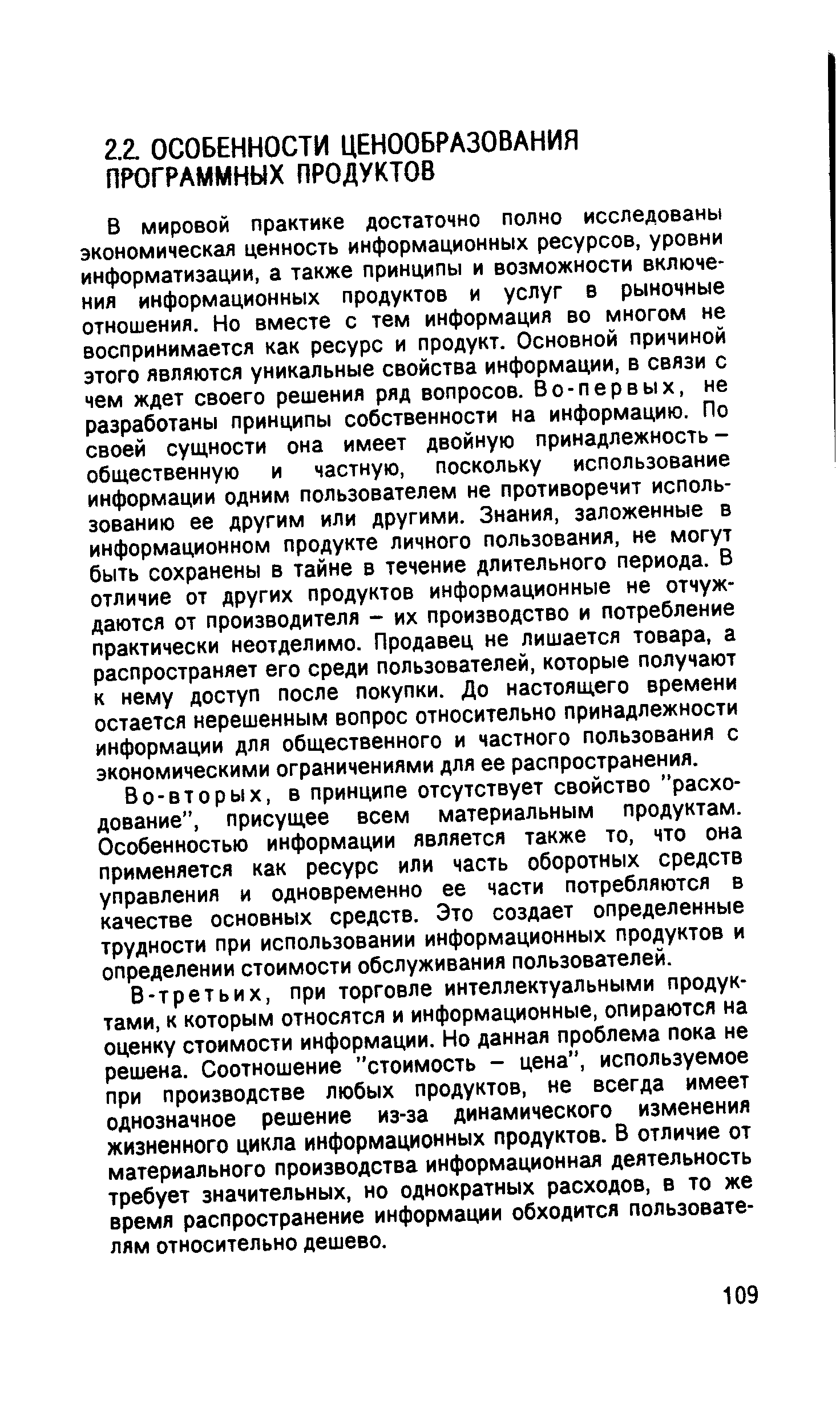 В мировой практике достаточно полно исследованы экономическая ценность информационных ресурсов, уровни информатизации, а также принципы и возможности включения информационных продуктов и услуг в рыночные отношения. Но вместе с тем информация во многом не воспринимается как ресурс и продукт. Основной причиной этого являются уникальные свойства информации, в связи с чем ждет своего решения ряд вопросов. Во-первых, не разработаны принципы собственности на информацию. По своей суш,ности она имеет двойную принадлежность -общественную и частную, поскольку использование информации одним пользователем не противоречит использованию ее другим или другими. Знания, заложенные в информационном продукте личного пользования, не могут быть сохранены в тайне в течение длительного периода. В отличие от других продуктов информационные не отчуждаются от производителя - их производство и потребление практически неотделимо. Продавец не лишается товара, а распространяет его среди пользователей, которые получают к нему доступ после покупки. До настоящего времени остается нерешенным вопрос относительно принадлежности информации длл общественного и частного пользования с экономическими ограничениями для ее распространения.
