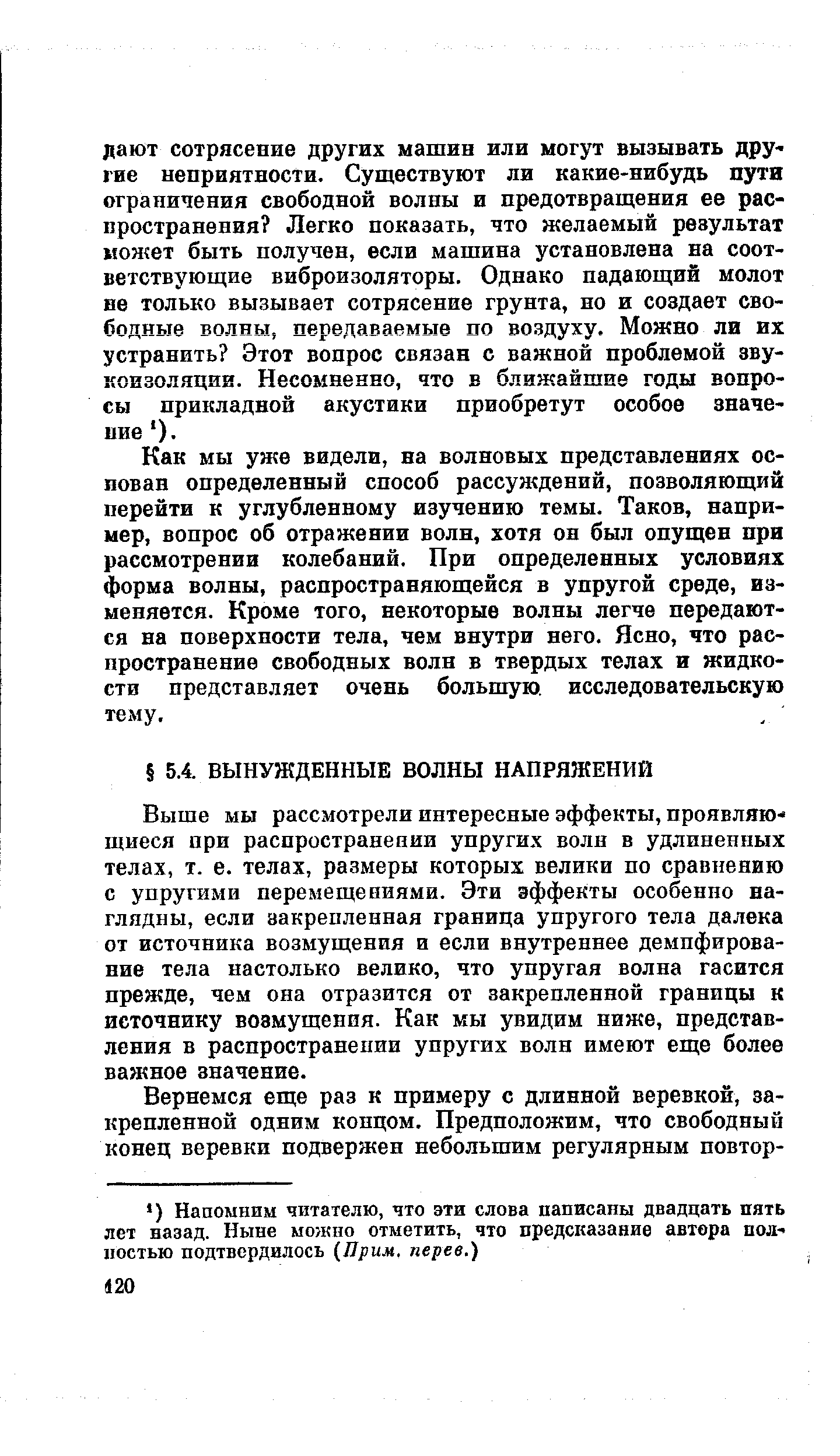 Выше мы рассмотрели интересные эффекты, проявляющиеся при распространении упругих волн в удлиненных телах, т. е. телах, размеры которых велики по сравнению с упругими перемещениями. Эти эффекты особенно наглядны, если закрепленная граница упругого тела далека от источника возмущения и если внутреннее демпфирование тела настолько велико, что упругая волна гасится прежде, чем она отразится от закрепленной границы к источнику возмущения. Как мы увидим ниже, представления в распространении упругих волн имеют еще более важное значение.
