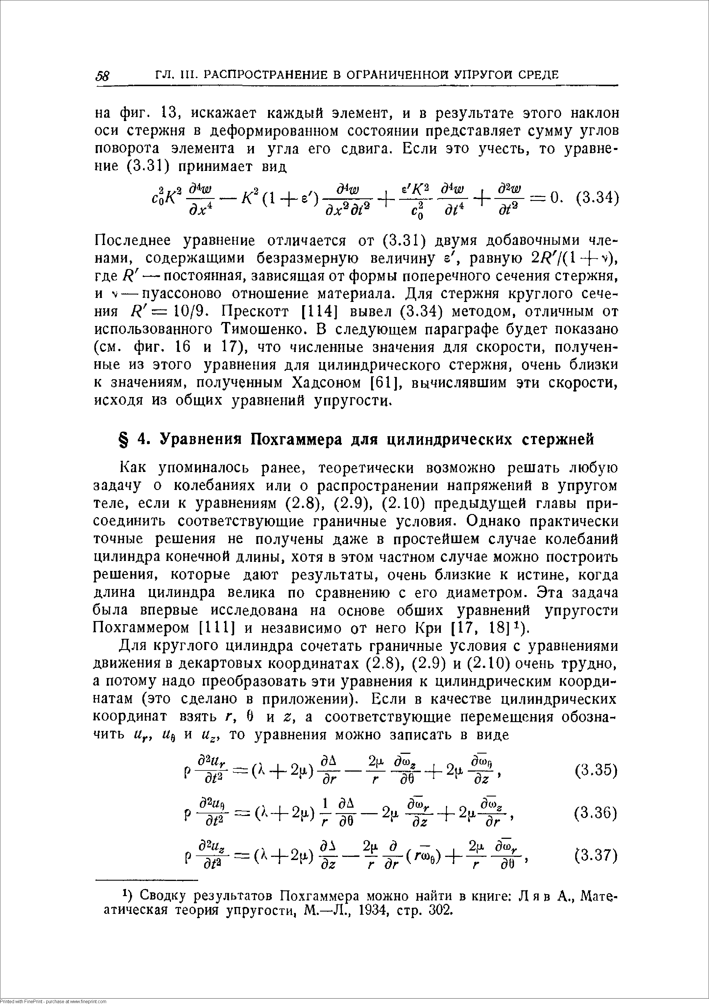 Как упоминалось ранее, теоретически возможно решать любую задачу о колебаниях или о распространении напряжений в упругом теле, если к уравнениям (2.8), (2.9), (2.10) предыдущей главы присоединить соответствующие граничные условия. Однако практически точные решения не получены даже в простейшем случае колебаний цилиндра конечной длины, хотя в этом частном случае можно построить решения, которые дают результаты, очень близкие к истине, когда длина цилиндра велика по сравнению с его диаметром. Эта задача была впервые исследована на основе обших уравнений упругости Похгаммером [111] и независимо от него Кри [17, 18] ).
