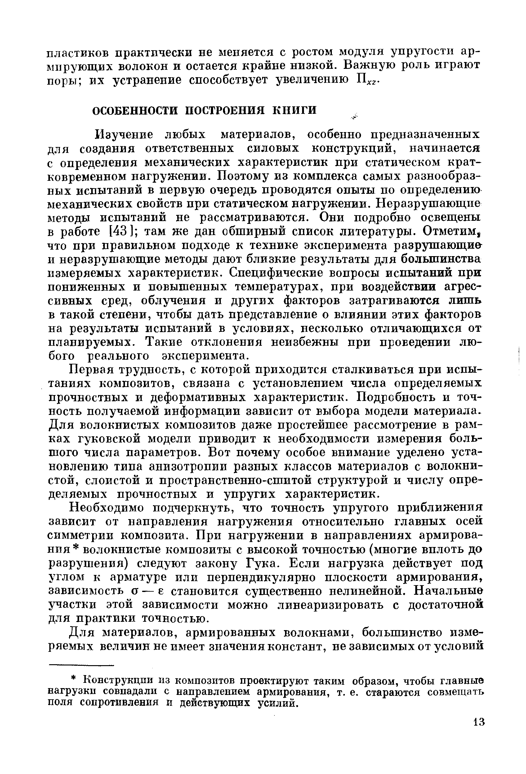 Изучение любых материалов, особенно предназначенных для создания ответственных силовых конструкций, начинается с определения механических характеристик при статическом кратковременном нагружении. Поэтому из комплекса самых разнообразных испытаний в первую очередь проводятся опыты по определению механических свойств при статическом нагружении. Неразрушающие методы испытаний не рассматриваются. Они подробно освещены в работе [43] там же дан обширный список литературы. Отметим, что при правильном подходе к технике эксперимента разрушающи и неразрушающие методы дают близкие результаты для большинства измеряемых характеристик. Специфические вопросы испытаний при пониженных и повышенных температурах, при воздействии агрессивных сред, облучения и других факторов затрагиваются лишь в такой степени, чтобы дать представление о влиянии этих факторов на результаты испытаний в условиях, несколько отличающихся от планируемых. Такие отклонения неизбежны при проведении любого реального эксперимента.
