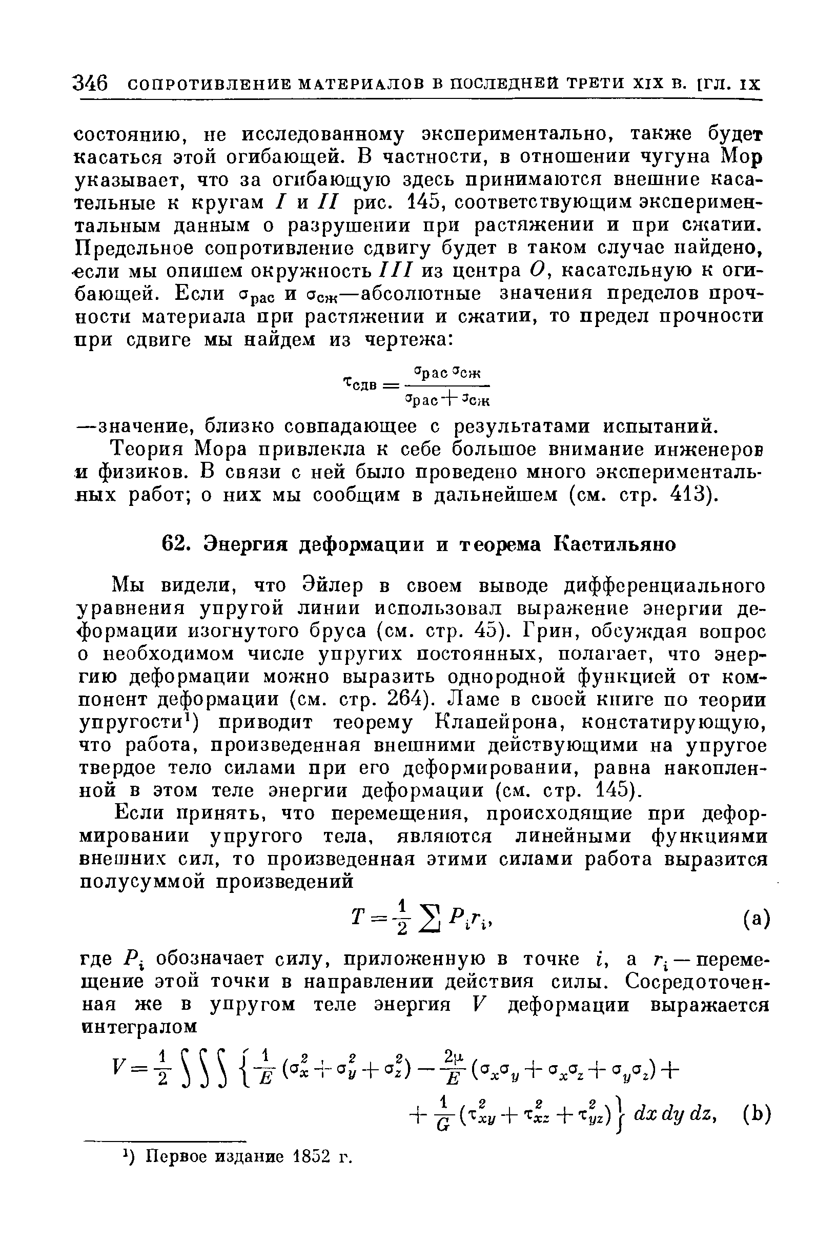 Мы видели, что Эйлер в своем выводе дифференциального уравнения упругой линии использовал выражение энергии деформации изогнутого бруса (см. стр. 45). Грин, обсуждая вопрос о необходимом числе упругих постоянных, полагает, что энергию деформации можно выразить однородной функцией от компонент деформации (см. стр. 264). Ламе в своей книге по теории упругости ) приводит теорему Клапейрона, констатирующую, что работа, произведенная внешними действующими на упругое твердое тело силами при его деформировании, равна накопленной в этом теле энергии деформации (см. стр. 145).
