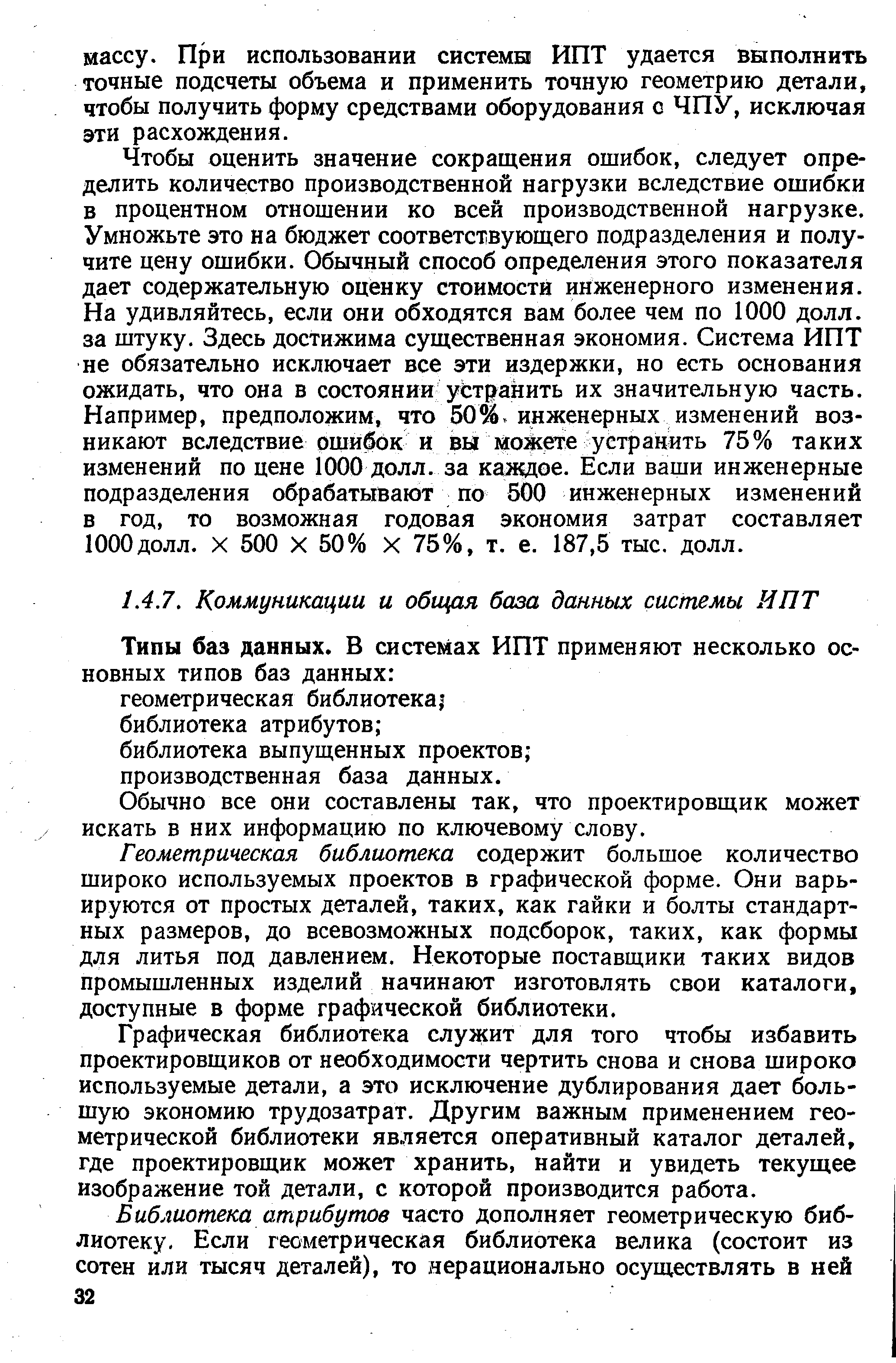 Чтобы оценить значение сокращения ошибок, следует определить количество производственной нагрузки вследствие ошибки в процентном отношении ко всей производственной нагрузке. Умножьте это на бюджет соответствующего подразделения и получите цену ошибки. Обычный способ определения этого показателя дает содержательную оценку стоимости инженерного изменения. На удивляйтесь, если они обходятся вам более чем по 1000 долл. за штуку. Здесь достижима существенная экономия. Система ИПТ не обязательно исключает все эти издержки, но есть основания ожидать, что она в состоянии устранить их значительную часть. Например, предположим, что 50%. инженерных изменений возникают вследствие ошибок и вы можете устранить 75% таких изменений по цене 1000 долл. за каяедое. Если ваши инженерные подразделения обрабатывают по 500 инженерных изменений в год, то возможная годовая экономия затрат составляет 1000долл. X 500 X 50% X 75%, т. е. 187,5 тыс, долл.
