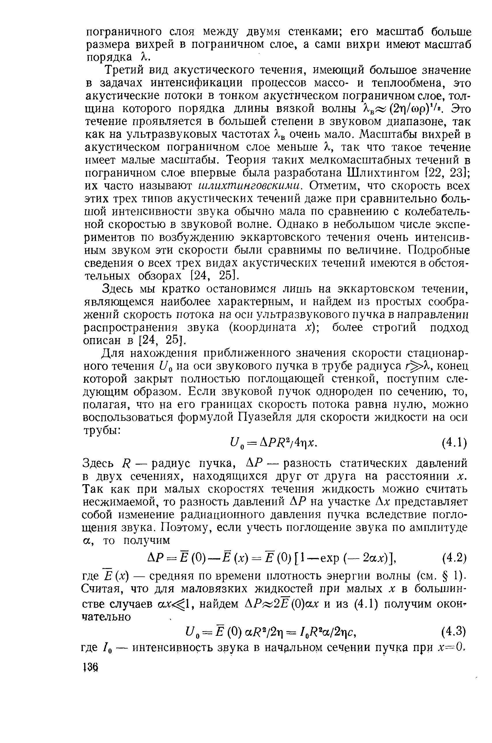 Третий вид акустического течения, имеющий большое значение в задачах интенсификации процессов массо- и теплообмена, это акустические потоки в тонком акустическом пограничном слое, толщина которого порядка длины вязкой волны (2т]/сор) /2. Это течение проявляется в большей степени в звуковом диапазоне, так как на ультразвуковых частотах очень мало. Масштабы вихрей в акустическом пограничном слое меньше X, так что такое течение имеет малые масштабы. Теория таких мелкомасштабных течений в пограничном слое впервые была разработана Шлихтингом [22, 23] их часто называют шлихтинговскими. Отметим, что скорость всех этих трех типов акустических течений даже при сравнительно большой интенсивности звука обычно мала по сравнению с колебательной скоростью в звуковой волне. Однако в небольшом числе экспериментов по возбуждению эккартовского течения очень интенсивным звуком эти скорости были сравнимы по величине. Подробные сведения о всех трех видах акустических течений имеются в обстоятельных обзорах [24, 25].
