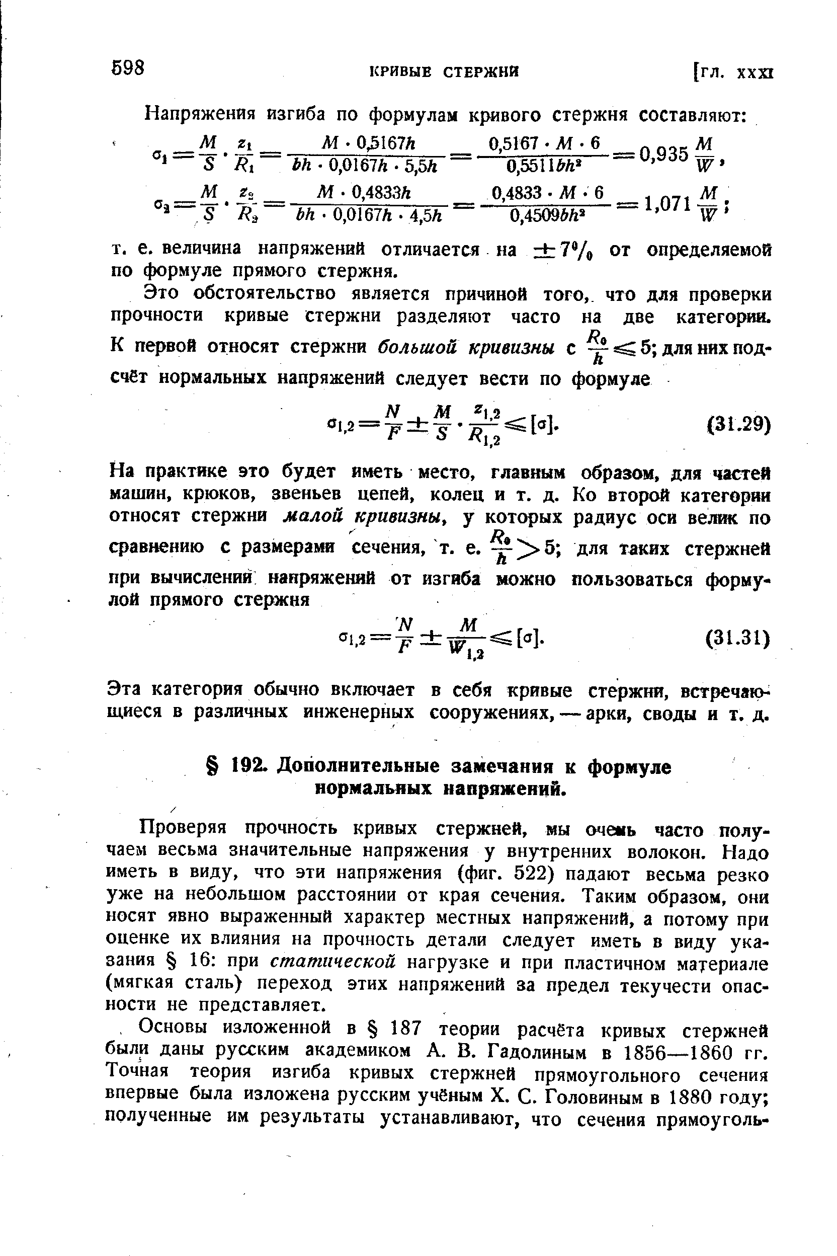 Проверяя прочность кривых стержней, мы очень часто получаем весьма значительные напряжения у внутренних волокон. Надо иметь в виду, что эти напряжения (фиг. 522) падают весьма резко уже на небольшом расстоянии от края сечения. Таким образом, они носят явно выраженный характер местных напряжений, а потому при оценке их влияния на прочность детали следует иметь в виду указания 16 при статической нагрузке и при пластичном материале (мягкая сталь) переход этих напряжений за предел текучести опасности не представляет.
