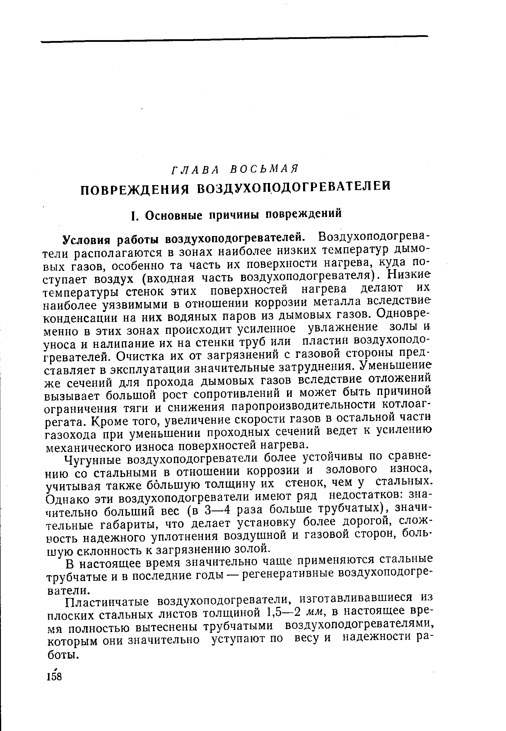 Условия работы воздухоподогревателей. Воздухоподогреватели располагаются в зонах наиболее низких температур дымовых газов, особенно та часть их поверхности нагрева, куда поступает воздух (входная часть воздухоподогревателя). Низкие температуры стенок этих поверхностей нагрева делают их наиболее уязвимыми в отношении коррозии металла вследствие конденсации на них водяных паров из дымовых газов. Одновре-хменно в этих зонах происходит усиленное увлажнение золы и уноса и налипание их на стенки труб или пластин воздухоподогревателей. Очистка их от загрязнений с газовой стороны представляет в эксплуатации значительные затруднения. Уменьшение же сечений для прохода дымовых газов вследствие отложений вызывает большой рост сопротивлений и может быть причиной ограничения тяги и снижения паропроизводительности котлоагрегата. Кроме того, увеличение скорости газов в остальной части газохода при уменьшении проходных сечений ведет к усилению механического износа поверхностей нагрева.
