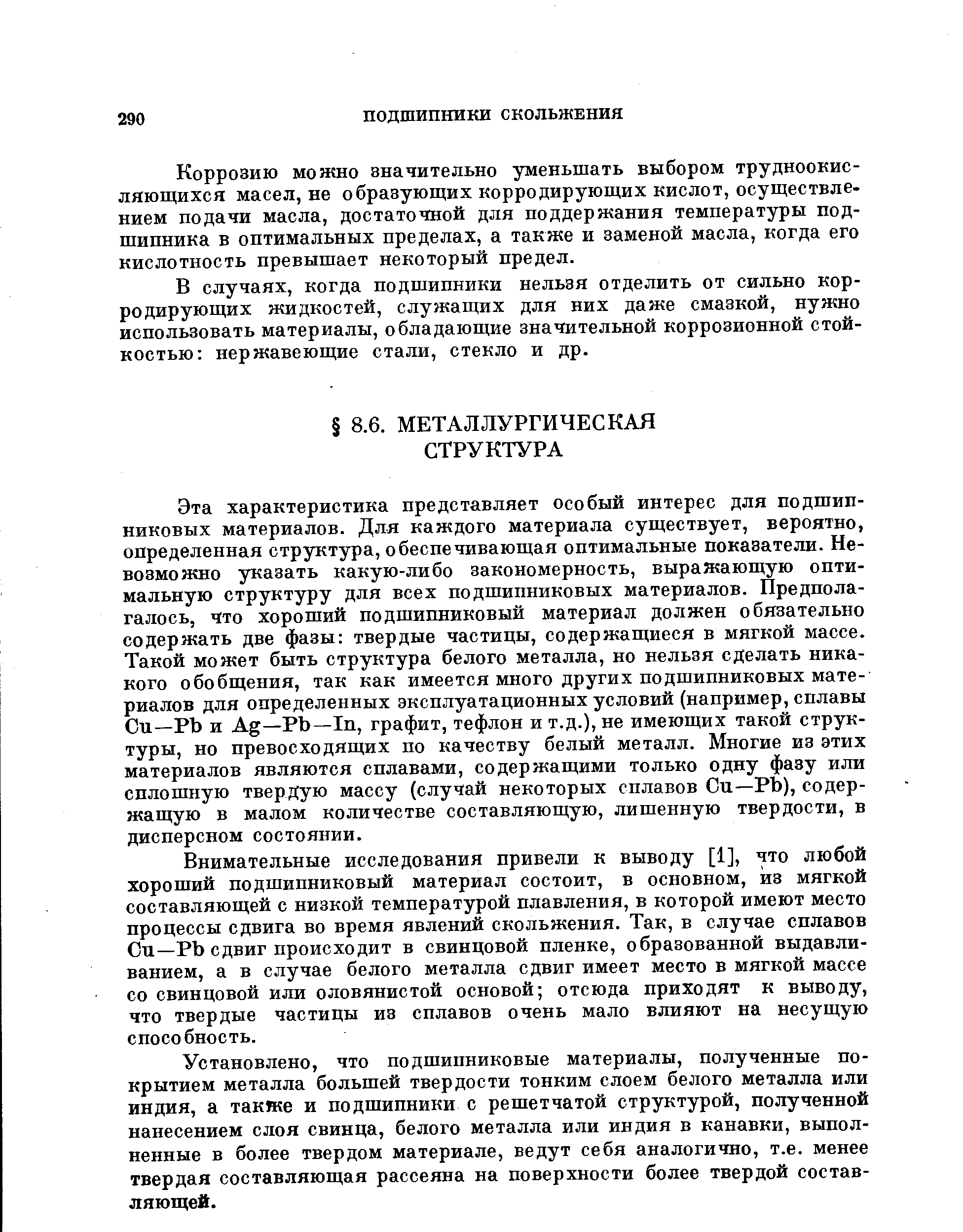 Эта характеристика представляет особый интерес для подшипниковых материалов. Для каждого материала существует, вероятно, определенная структура, обеспечивающая оптимальные показатели. Невозможно указать какую-либо закономерность, выражающую оптимальную структуру для всех подшипниковых материалов. Предполагалось, что хороший подшипниковый материал должен обязательно содержать две фазы твердые частицы, содержащиеся в мягкой массе. Такой может быть структура белого металла, но нельзя сделать никакого обобщения, так как имеется много других подшипниковых материалов для определенных эксплуатационных условий (например, сплавы Си—РЪ и Ag—РЬ—1п, графит, тефлон и т.д.), не имеющих такой структуры, но превосходящих по качеству белый металл. Многие из этих материалов являются сплавами, содержащими только одну фазу или сплошную твердую массу (случай некоторых сплавов Си—РЬ), содержащую в малом количестве составляющую, лишенную твердости, в дисперсном состоянии.
