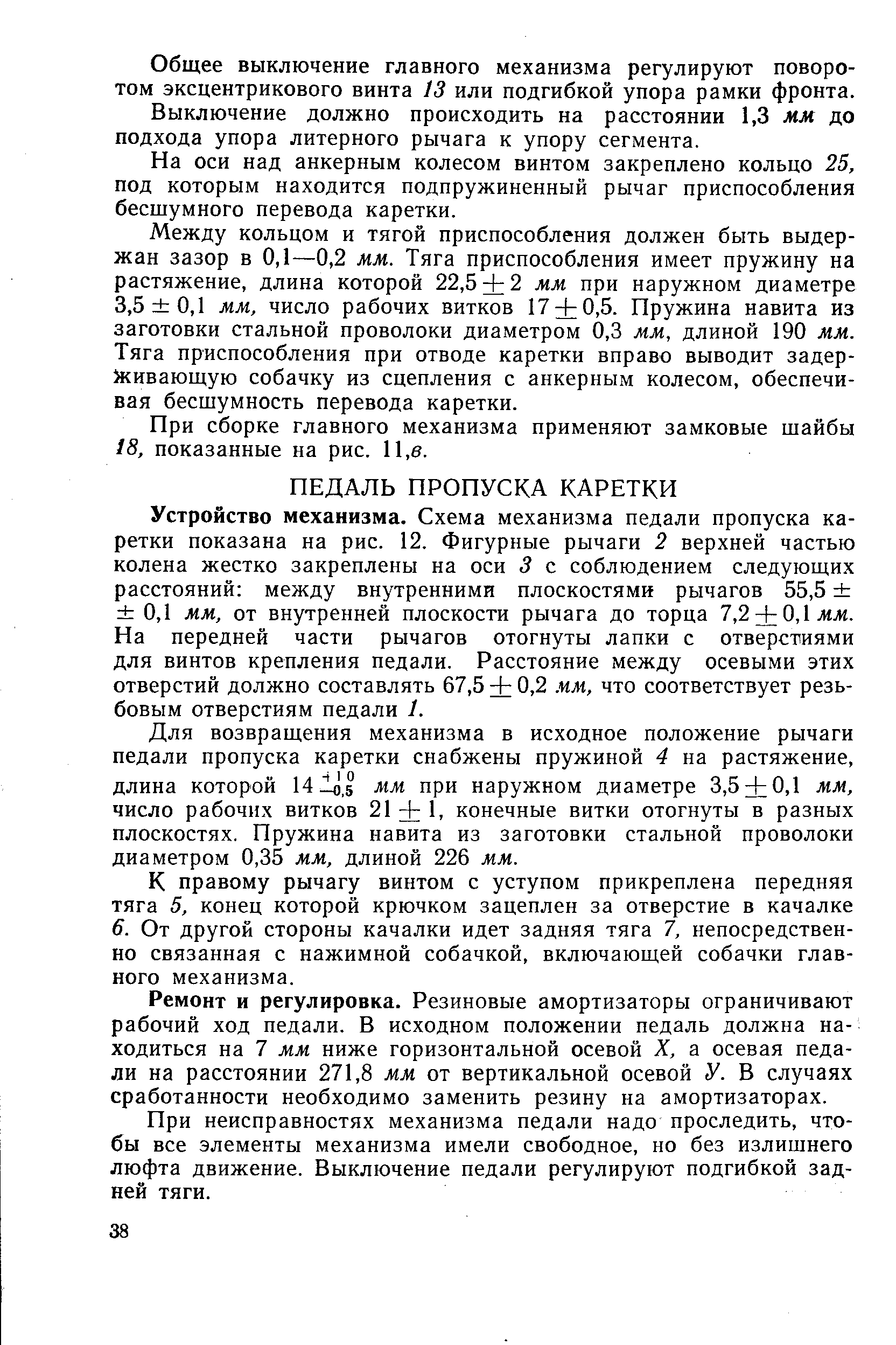 Устройство механизма. Схема механизма педали пропуска каретки показана на рис. 12. Фигурные рычаги 2 верхней частью колена жестко закреплены на оси 3 с соблюдением следующих расстояний между внутренними плоскостями рычагов 55,5 0,1 мм, от внутренней плоскости рычага до торца 7,2 + 0,1л1лг. На передней части рычагов отогнуты лапки с отверстиями для винтов крепления педали. Расстояние между осевыми этих отверстий должно составлять 67,5 + 0,2. чм, что соответствует резьбовым отверстиям педали 1.
