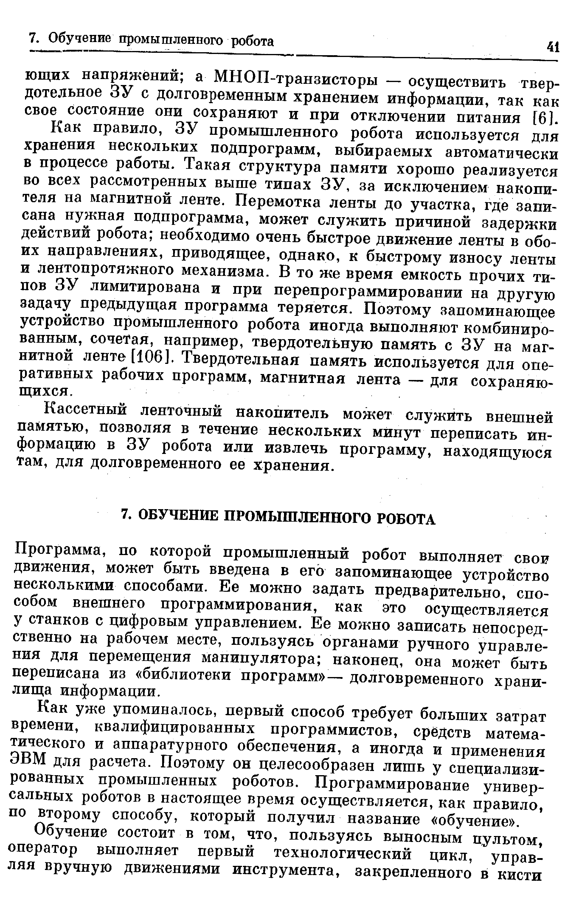 Как правило, ЗУ промышленного робота используется для хранения нескольких подпрограмм, выбираемых автоматически в процессе работы. Такая структура памяти хорошо реализуется во всех рассмотренных выше типах ЗУ, за исключением накопителя на магнитной ленте. Перемотка ленты до участка, где записана нужная подпрограмма, может служить причиной задержки действий робота необходимо очень быстрое движение ленты в обоих направлениях, приводящее, однако, к быстрому износу ленты и лентопротяжного механизма. В то же время емкость прочих типов ЗУ лимитирована и при перепрограммировании на другую задачу предыдущая программа теряется. Поэтому запоминающее устройство промышленного робота иногда выполняют комбинированным, сочетая, например, твердотельную память с ЗУ на магнитной ленте [106]. Твердотельная память используется для оперативных рабочих программ, магнитная лента — для сохраняющихся.
