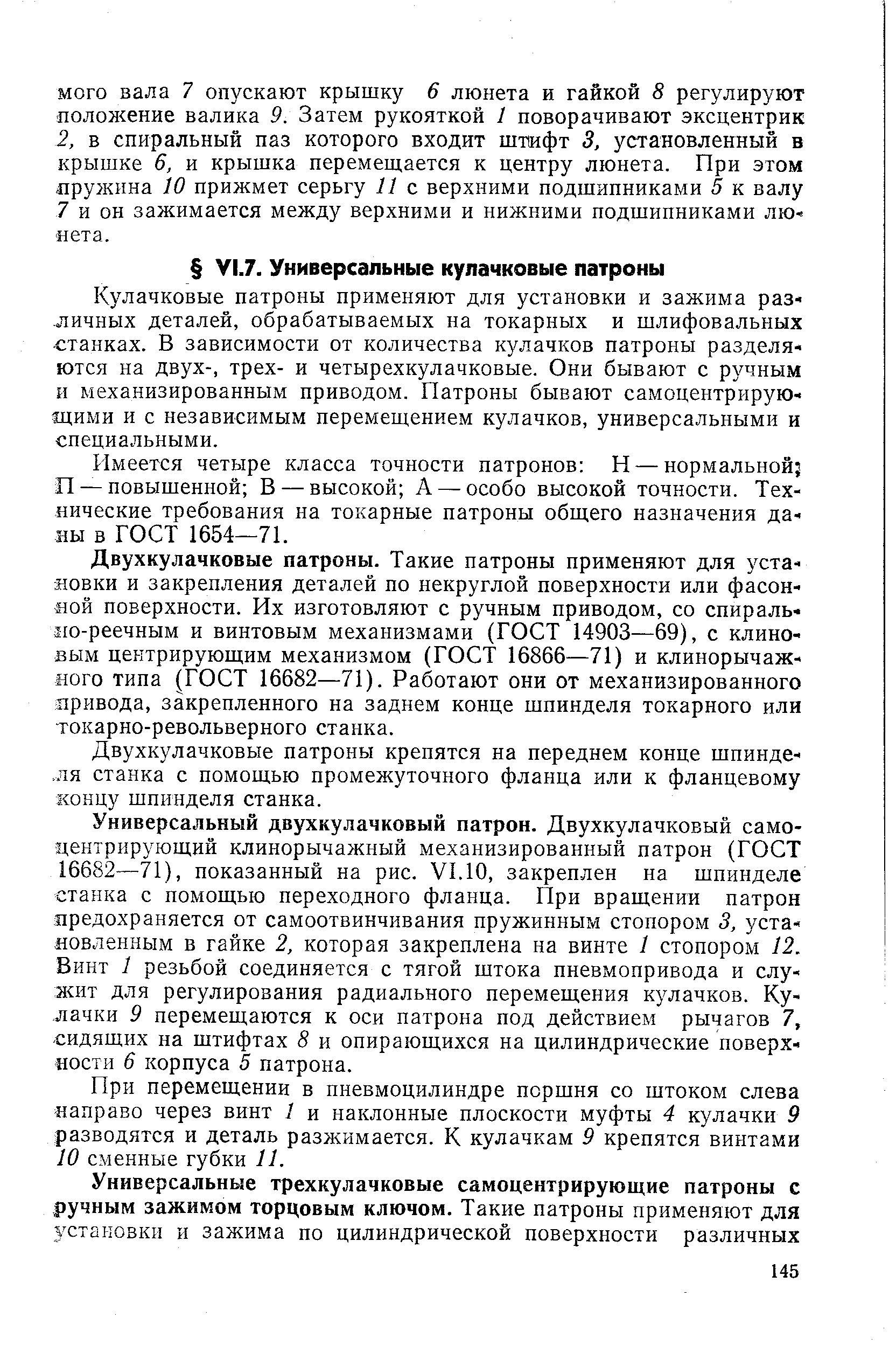 Кулачковые патроны применяют для установки и зажима различных деталей, обрабатываемых на токарных и шлифовальных станках. В зависимости от количества кулачков патроны разделяются на двух-, трех- и четырехкулачковые. Они бывают с ручным и механизированным приводом. Патроны бывают самоцентрирую-1ДИМИ и с независимым перемеш,ением кулачков, универсальными и специальными.
