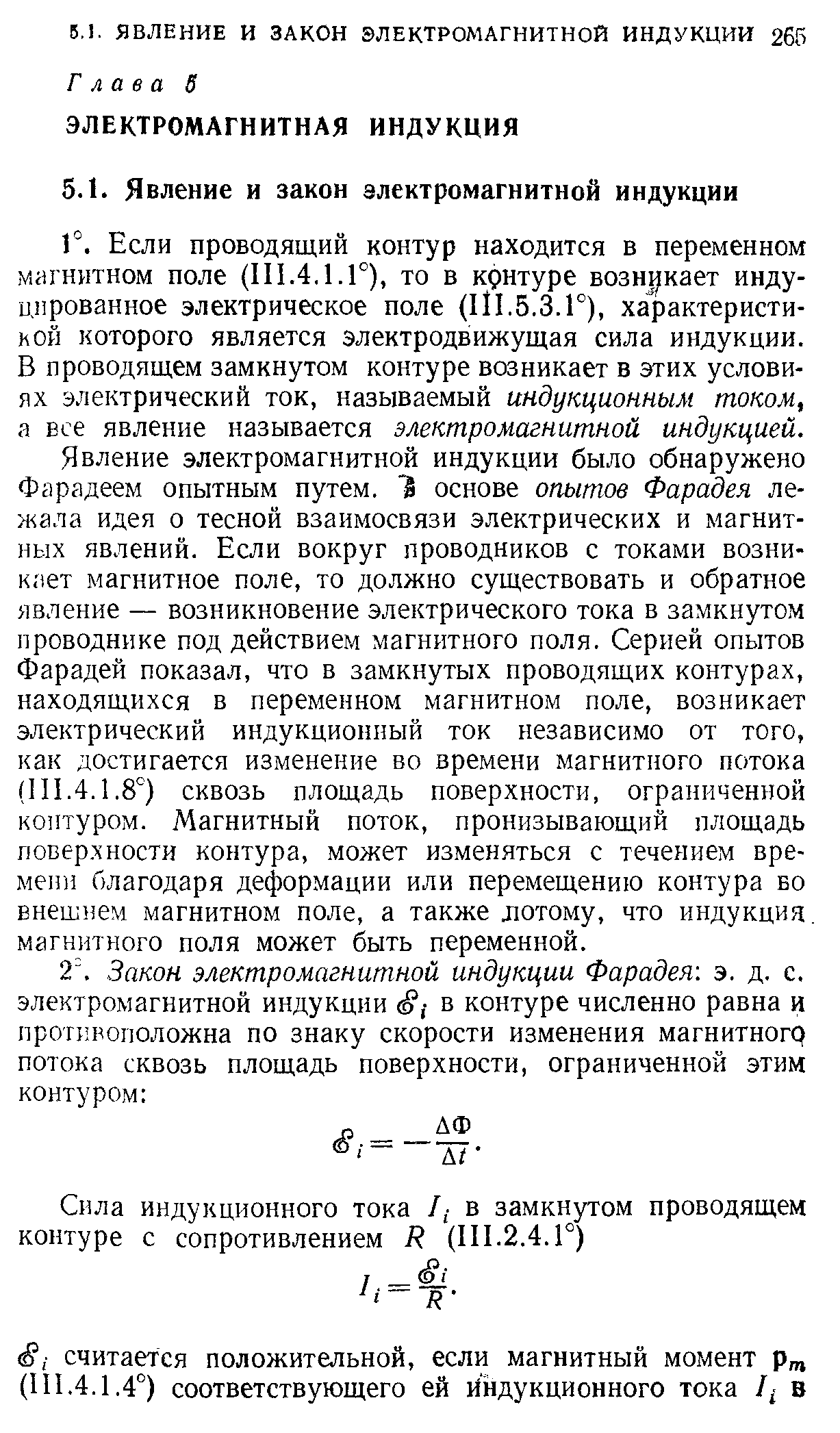 Явление электромагнитной индукции было обнаружено Фарадеем опытным путем. 1 основе опытов Фарадея лежала идея о тесной взаимосвязи электрических и магнитных явлений. Если вокруг проводников с токами возникает магнитное поле, то должно существовать и обратное явление — возникновение электрического тока в замкнутом проводнике под действием магнитного поля. Серией опытов Фарадей показал, что в замкнутых проводящих контурах, находящихся в переменном магнитном поле, возникает электрический индукционный ток независимо от того, как достигается изменение во времени магнитного потока (111.4.1.8°) сквозь площадь поверхности, ограниченной контуром. Магнитный поток, пронизывающий площадь повер.хНОСТИ контура, может изменяться с течением времени благодаря деформации или перемещению контура во внешнем магнитном поле, а также лотому, что индукция, магнитного поля может быть переменной.
