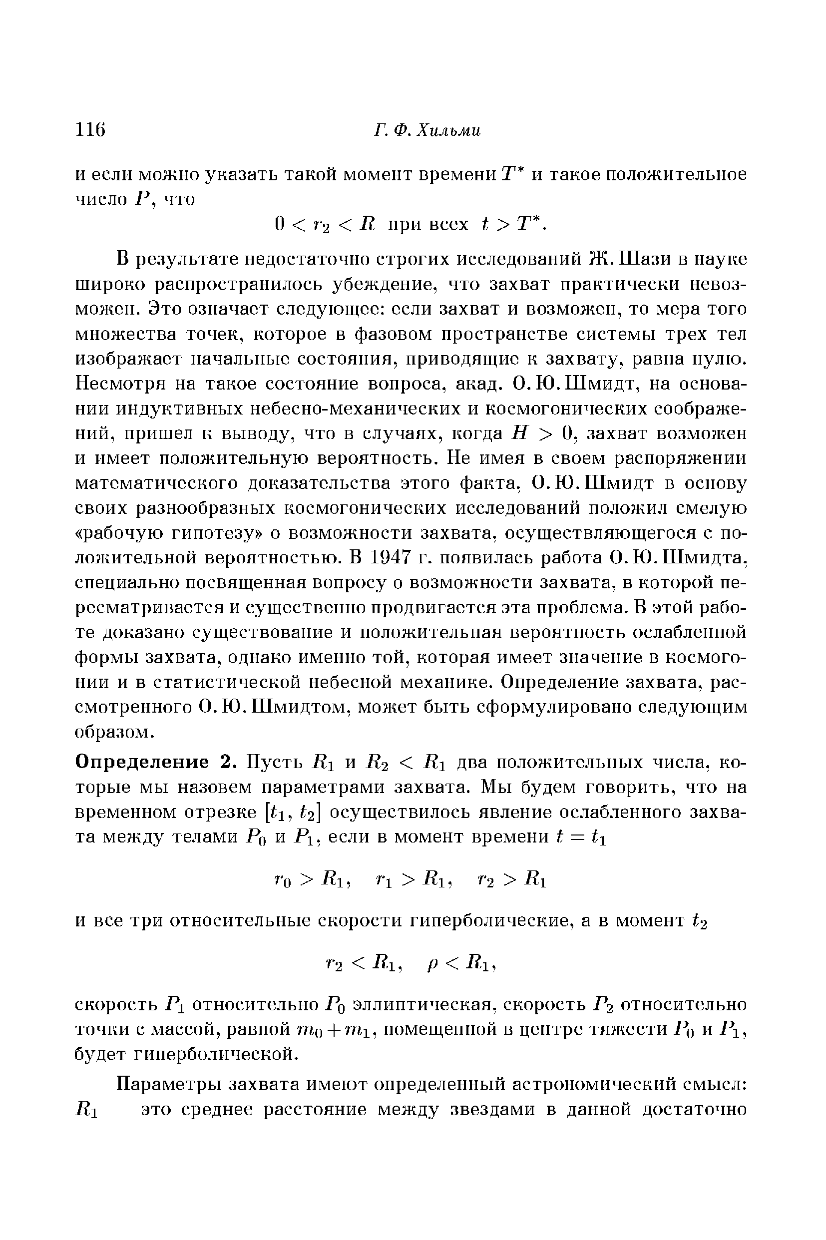 В результате недостаточно строгих исследований Ж. Шази в науке широко распространилось убеждение, что захват практически невозможен. Это означает следующее если захват и возможен, то мера того множества точек, которое в фазовом пространстве системы трех тел изображает начальные состояния, приводящие к захвату, равна нулю. Несмотря на такое состояние вопроса, акад. О.Ю.Шмидт, на основании индуктивных небесно-механических и космогонических соображений, пришел к выводу, что в случаях, когда Н О, захват возмо кен и имеет положительную вероятность. Не имея в своем распоряжении математического доказательства этого факта, О.Ю.Шмидт в основу своих разнообразных космогонических исследований положил смелую рабочую гипотезу о возможности захвата, осуществляющегося с положительной вероятностью. В 1947 г. появилась работа О. Ю. Шмидта, специально посвященная вопросу о возможности захвата, в которой пересматривается и существенно продвигается эта проблема. В этой работе доказано существование и положительная вероятность ослабленной формы захвата, однако именно той, которая имеет значение в космогонии и в статистической небесной механике. Определение захвата, рассмотренного О. Ю. Шмидтом, может быть сформулировано следующим образом.
