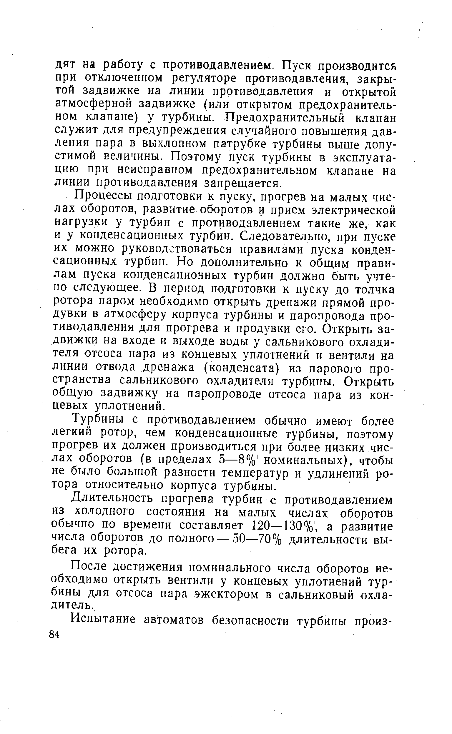 Процессы подготовки к пуску, прогрев на малых числах оборотов, развитие оборотов и прием электрической нагрузки у турбин с противодавлением такие же, как и у конденсационных турбин. Следовательно, при пуске их можно руководствоваться правилами пуска конденсационных турбин. Но дополнительно к общим правилам пуска конденсационных турбин должно быть учтено следующее. В период подготовки к пуску до толчка ротора паром необходимо открыть дренажи прямой продувки в атмосферу корпуса турбины и паропровода противодавления для прогрева и продувки его. Открыть задвижки на входе и выходе воды у сальникового охладителя отсоса пара из концевых уплотнений и вентили на линии отвода дренажа (конденсата) из парового пространства сальникового охладителя турбины. Открыть общую задвижку на паропроводе отсоса пара из концевых уплотнений.
