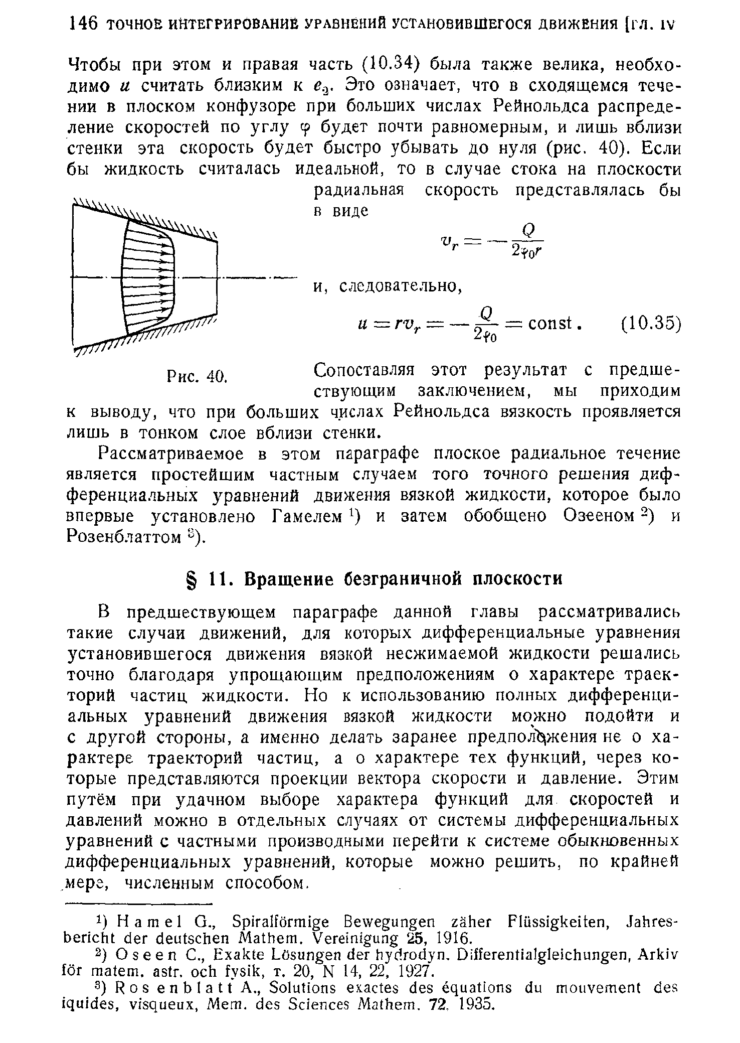 В предшествующем параграфе данной главы рассматривались такие случаи движений, для которых дифференциальные уравнения установившегося движения вязкой несжимаемой жидкости решались точно благодаря упрощающим предположениям о характере траекторий частиц жидкости. Но к использованию полных дифференциальных уравнений движения вязкой жидкости можно подойти и с другой стороны, а именно делать заранее предпол жения не о характере траекторий частиц, а о характере тех функций, через которые представляются проекции вектора скорости и давление. Этим путём при удачном выборе характера функций для скоростей и давлений можно в отдельных случаях от системы дифференциальных уравнений с частными производными перейти к системе обыкновенных дифференциальных уравнений, которые можно решить, по крайней. мере, численным способом.
