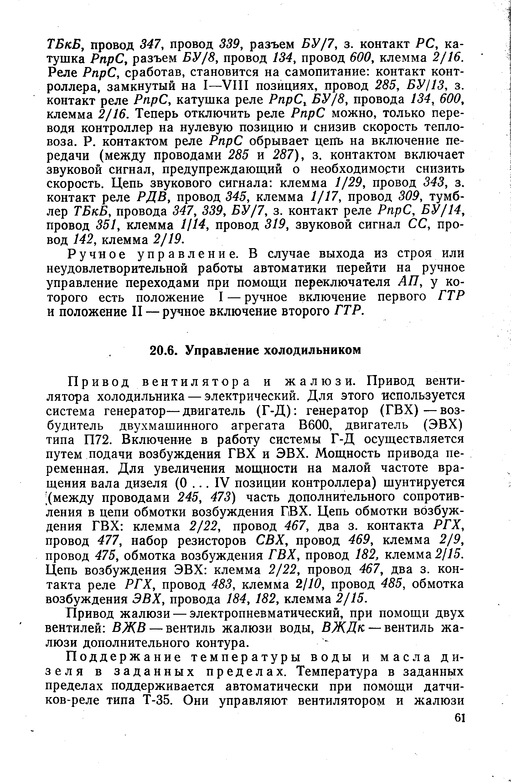 Привод вентилятора и жалюзи. Привод вентилятора холодильника — электрический. Для этого используется система генератор—двигатель (Г-Д) генератор (ГВХ)—возбудитель двухмашинного агрегата В600, двигатель (ЭВХ) типа П72. Включение в работу системы Г-Д осуществляется путем подачи возбуждения ГВХ и ЭВХ. Мощность привода переменная. Для увеличения мощности на малой частоте вращения вала дизеля (О. .. IV позиции контроллера) шунтируется (между проводами 245, 473) часть дополнительного сопротивления в цепи обмотки возбуждения ГВХ. Цепь обмотки возбуждения ГВХ клемма 2/22, провод 467, два з. контакта РГХ, провод 477, набор резисторов СВХ, провод 469, клемма 2/9, провод 475, обмотка возбуждения ГВХ, провод 182, клемма 2//5. Цепь возбуждения ЭВХ клемма 2/22, провод 467, два з. контакта реле РГХ, провод 483, клемма 2/10, провод 485, обмотка возбуждения ЭВХ, провода 184, 182, клемма 2/15.
