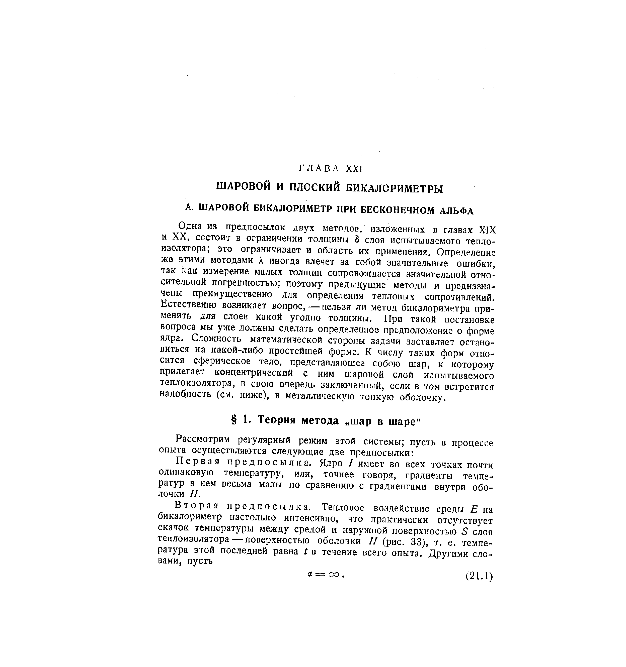 Одна из предпосылок двух методов, изложенных в главах XIX и XX, состоит в ограничении толщины 8 слоя испытываемого тепло-изолятора это ограничивает и область их применения. Определение же этими методами А иногда влечет за собой значительные ошибки, так как измерение малых толщин сопровождается значительной относительной погрешностью поэтому предыдущие методы и предназначены преимущественно для определения тепловых сопротивлений. Естественно возникает вопрос, — нельзя ли метод бикалориметра применить для слоев какой угодно толщины. При такой постановке вопроса мы уже должны сделать определенное предположение о форме ядра. Сложность математической стороны задачи заставляет остановиться на какой-либо простейшей форме. К числу таких форм относится сферическое тело, представляющее собою шар, к которому прилегает концентрический с ним шаровой слой испытываемого теплоизолятора, в свою очередь заключенный, если в том встретится надобность (см. ниже), в металлическую тонкую оболочку.
