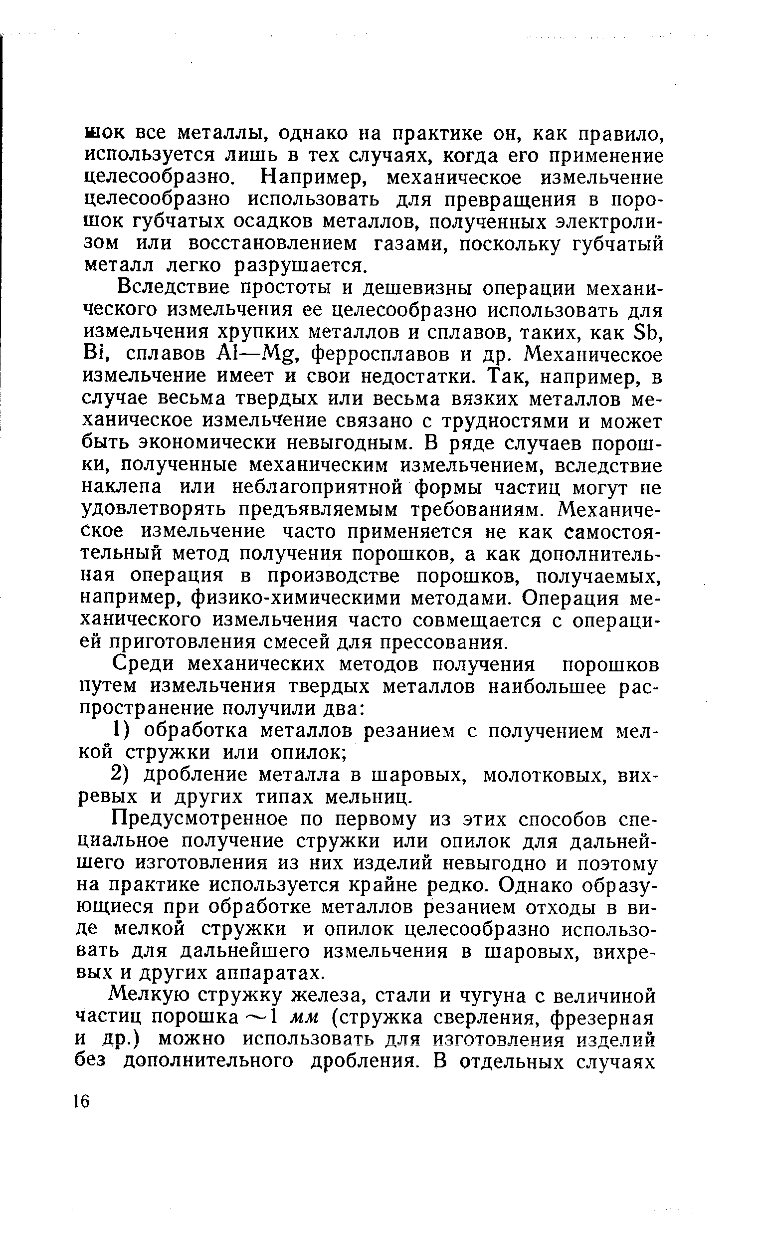 Вследствие простоты и дешевизны операции механического измельчения ее целесообразно использовать для измельчения хрупких металлов и сплавов, таких, как Sb, Bi, сплавов Al—Mg, ферросплавов и др. Механическое измельчение имеет и свои недостатки. Так, например, в случае весьма твердых или весьма вязких металлов механическое измельчение связано с трудностями и может быть экономически невыгодным. В ряде случаев порошки, полученные механическим измельчением, вследствие наклепа или неблагоприятной формы частиц могут не удовлетворять предъявляемым требованиям. Механическое измельчение часто применяется не как самостоятельный метод получения порошков, а как дополнительная операция в производстве порошков, получаемых, например, физико-химическими методами. Операция механического измельчения часто совмещается с операцией приготовления смесей для прессования.
